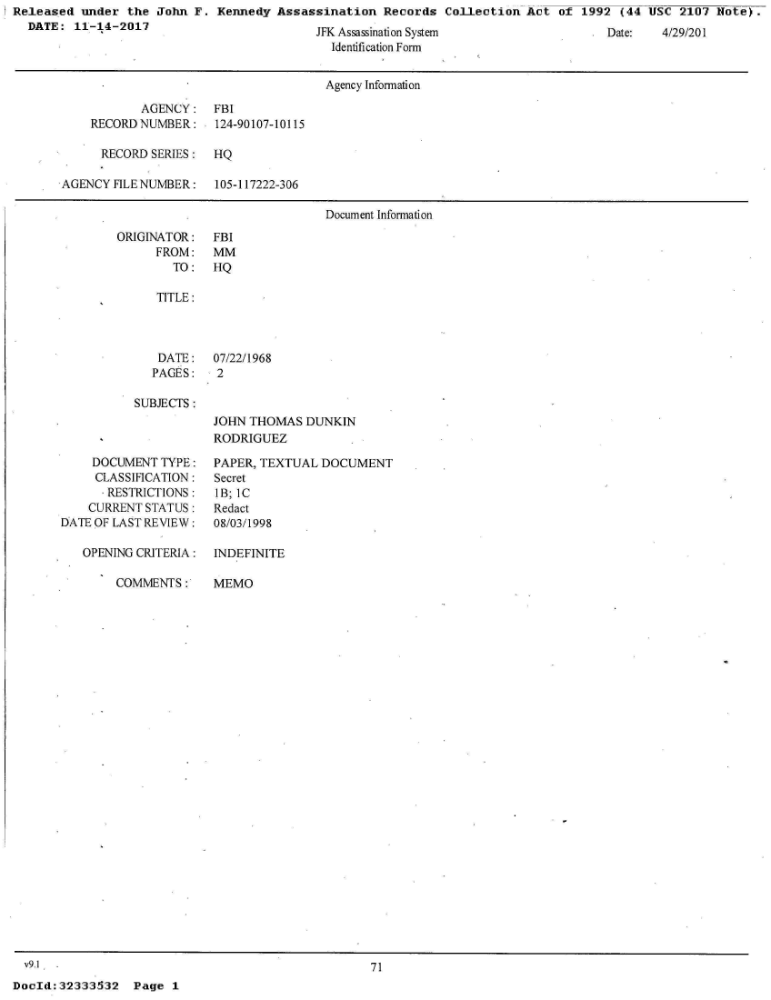 handle is hein.jfk/jfkarch30403 and id is 1 raw text is: Released  under the John F.  Kennedy Assassination  Records  Collection Act  of 1992 (44 USC  2107 Note).
  DATE:  11-14-2017                        W  Acc;-frn ,                             t     AQ


           y
Identification Form


                                     Agency Information

           AGENCY:   FBI
    RECORDNUMBER:     124-90107-10115

      RECORD SERIES: HQ

AGENCY FILE NUMBER:  105-117222-306

                                     Document Information


ORIGINATOR:
     FROM:
        TO:


FBI
MM
HQ


TITLE:


DATE:
PAGES:


07/22/1968
2


SUBJECTS:


    DOCUMENT  TYPE:
    CLASSIFICATION:
      . RESTRICTIONS:
    CURRENT STATUS:
DATE OF LAST REVIEW:

   OPENING CRITERIA:

        COMMENTS:


JOHN THOMAS  DUNKIN
RODRIGUEZ

PAPER, TEXTUAL DOCUMENT
Secret
1B; IC
Redact
08/03/1998


INDEFINITE

MEMO


  v9.1'
Dod:   32333532


71


Page 1


:


