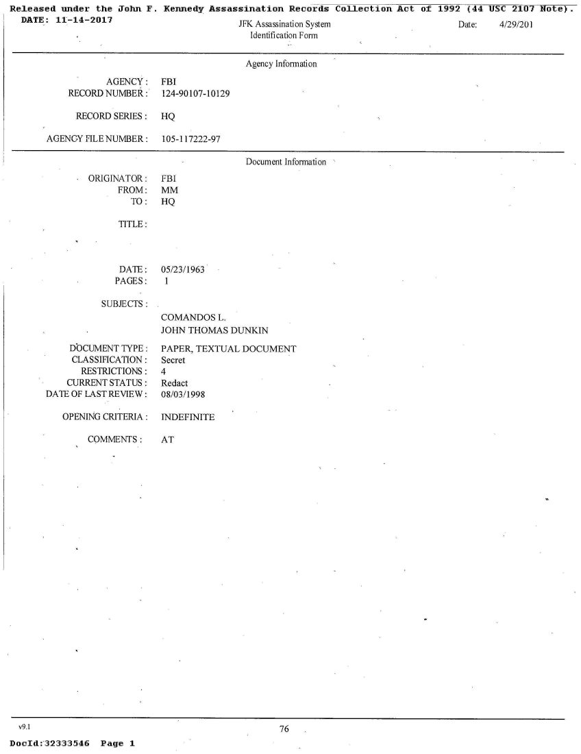 handle is hein.jfk/jfkarch30405 and id is 1 raw text is: Released  under the John  F. Kennedy Assassination   Records Collection  Act of  1992 (44 USC  2107 Note).
  DATE:  11-14-2017                            A


Date:   4/I92I0


J K Assassnation System
  Identification Formn


                                      Agency Information

           AGENCY: FBI
    RECORD NUMBER:    124-90107-10129

      RECORD SERIES:  HQ

AGENCY FILE NUMBER:   105-117222-97

                                      Document Information


ORIGINATOR:
      FROM:
        TO:


FBI
MM
HQ


   TITLE:



   DATE:   05/23/1963
   PAGES:   1

SUBJECTS:
           COMANDOS   L.
           JOHN THOMAS  DUNKIN


    DOCUMENT  TYPE:
    CLASSIFICATION:
       RESTRICTIONS:
    CURRENT STATUS:
DATE OF LAST REVIEW:

   OPENING CRITERIA:


COMMENTS:


PAPER, TEXTUAL DOCUMENT
Secret
4
Redact
08/03/1998

INDEFINITE


AT


  v9.1                                             76
DocId:32333546   Page  1


