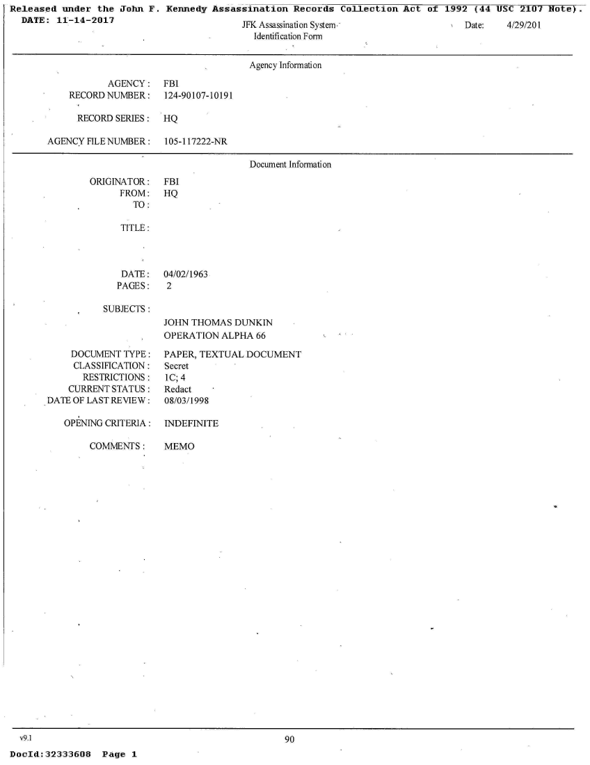 handle is hein.jfk/jfkarch30411 and id is 1 raw text is: Released  under the  John F. Kennedy  Assassination  Records  Collection  Act of  1992 (44 USC  2107 Note).
  DATE:  11-14-2017


JFK Assassination System.
  Identification Form


                                      Agency Information

           AGENCY: FBI
    RECORD NUMBER:    124-90107-10191

      RECORD SERIES:  HQ

AGENCY FILE NUMBER:   105-117222-NR

                                      Document Information


ORIGINATOR:
      FROM:
        TO:


   TITLE:



   DATE:   04/02/1963
   PAGES:   2

SUBJECTS:
           JOHN  THOMAS  DUNKIN
           OPERATION  ALPHA  66


    DOCUMENT  TYPE:
    CLASSIFICATION:
       RESTRICTIONS:
    CURRENT STATUS:
DATE OF LAST REVIEW:

   OPENING CRITERIA:


COMMENTS:


v9.1


PAPER, TEXTUAL DOCUMENT
Secret
IC; 4
Redact
08/03/1998

INDEFINITE


MEMO


90


DocId:32333608   Page  1


Date:   4/29/01


FBI
HQ


