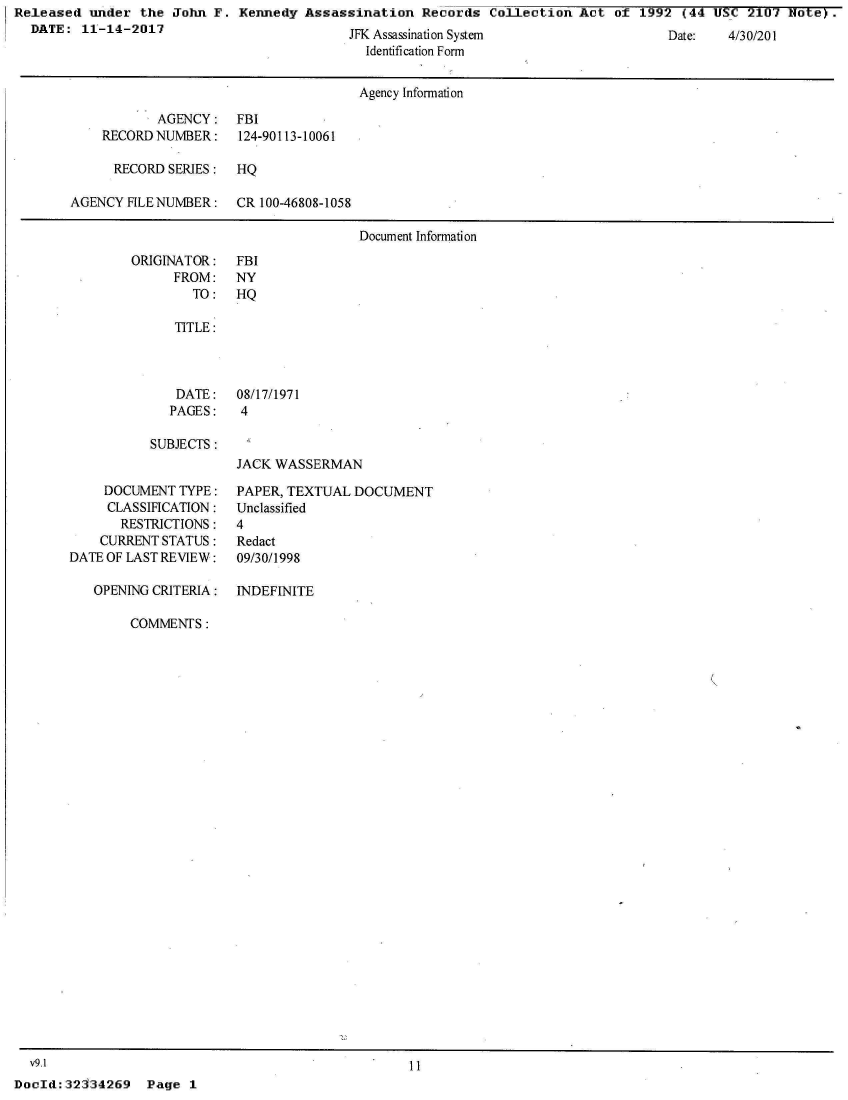 handle is hein.jfk/jfkarch30481 and id is 1 raw text is: Released  under  the John F.  Kennedy Assassination   Records  Collection Act  of 1992  (44 USC  2107 Note  .
  DATE:  11-14-2017                         TtV A   : :                                       A


Date:   +/3U/UI


  ssassnaton ystem
Identification Form


                                      Agency Information

           AGENCY: FBI
    RECORDNUMBER:     124-90113-10061

      RECORD SERIES:  HQ

AGENCY FILENUMBER: CR 100-46808-1058

                                      Document Information


ORIGINATOR:
      FROM:
        TO:


FBI
NY
HQ


TITLE:


DATE:
PAGES:


08/17/1971
4


SUBJECTS:


JACK WASSERMAN


     DOCUMENT TYPE:
     CLASSIFICATION:
       RESTRICTIONS:
    CURRENT STATUS:
DATE OF LAST REVIEW:

   OPENING CRITERIA:


PAPER, TEXTUAL  DOCUMENT
Unclassified
4
Redact
09/30/1998


INDEFINITE


COMMENTS:


  v9.1                                              11
DocId:32334269   Page  1


