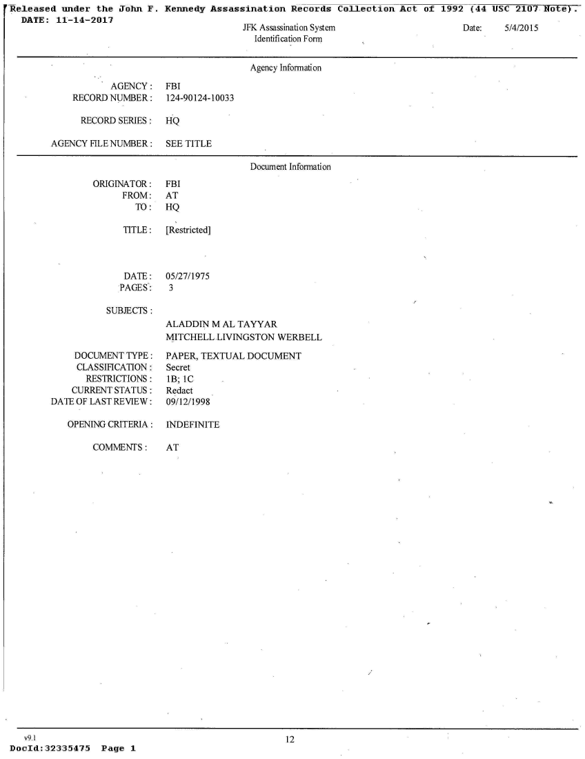 handle is hein.jfk/jfkarch30596 and id is 1 raw text is: 'Released  under the  John F.  Kennedy Assassination   Records  Collection Act  of 1992  (44 USC  2107
   DATE:  11-14-2017


JFK Assassination System
  Identification Form


Date:   5/4/2015


                                      Agency Information

           AGENCY: FBI
    RECORD NUMBER:    124-90124-10033

      RECORD SERIES:  HQ

AGENCY FILE NUMBER:   SEE TITLE

                                      Document Information


ORIGINATOR:
      FROM:
        TO:


FBI
AT
HQ


   TITLE:  [Restricted]



   DATE:   05/27/1975
   PAGES:   3

SUBJECTS :
           ALADDIN  M AL TAYYAR
           MITCHELL  LIVINGSTON  WERBELL


    DOCUMENT  TYPE:
    CLASSIFICATION:
       RESTRICTIONS:
    CURRENT STATUS:
DATE OF LAST REVIEW:

   OPENING CRITERIA:

        COMMENTS:


PAPER, TEXTUAL  DOCUMENT
Secret
IB; IC
Redact
09/12/1998

INDEFINITE

AT


   v9.1
DocId: 32335475


12


Page  1


