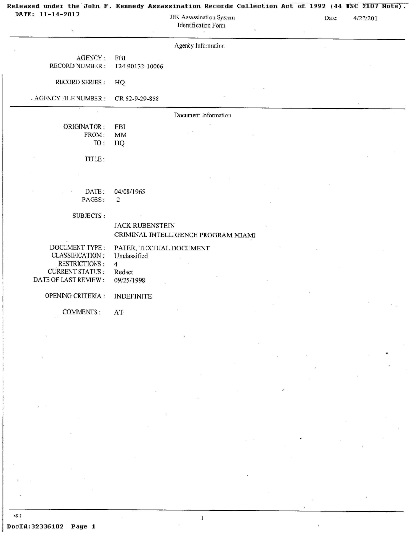 handle is hein.jfk/jfkarch30661 and id is 1 raw text is: Released  under the  John F. Kennedy  Assassination  Records  Collection  Act of  1992 (44 USC  2107 Note).
  DATE:  11-14-2017


JFK Assassinaion System
  Identification Form


                                      Agency Information
           AGENCY: FBI
    RECORD NUMBER:    124-90132-10006

      RECORD SERIES:  HQ

AGENCY FILE NUMBER:   CR 62-9-29-858

                                      Document Information


ORIGINATOR:
      FROM:
        TO:


SUBJECTS :


JACK RUBENSTEIN
CRIMINAL INTELLIGENCE  PROGRAM  MIAMI


    DOCUMENT  TYPE:
    CLASSIFICATION:
       RESTRICTIONS:
    CURRENT STATUS:
DATE OF LAST REVIEW:

   OPENING CRITERIA:

        COMMENTS:


PAPER, TEXTUAL DOCUMENT
Unclassified
4
Redact
09/25/1998


INDEFINITE

AT


DocId:32336102   Page  1


Date:   4/27/201


FBI
MM
HQ


TITLE:


DATE:
PAGES:


04/08/1965
2


v9.1


1


