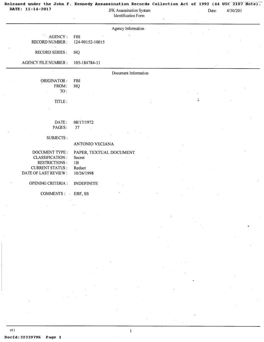 handle is hein.jfk/jfkarch31083 and id is 1 raw text is: Released  under the  John F. Kennedy  Assassination  Records  Collection  Act of  1992 (44 USC  2107 Note).
  DATE:  11-14-2017                         JW A   ; +  Q                                    AP2AI'IIZ


Identification Form


                                      Agency Information

           AGENCY: FBI
    RECORD NUMBER:    124-90152-10015

      RECORD SERIES:  HQ

AGENCY FILE NUMBER:   105-184784-11

                                      Document Information


ORIGINATOR:
      FROM:
        TO:


FBI
HQ


   TITLE:



   DATE:   08/17/1972
   PAGES:   37

SUBJECTS :
           ANTONIO  VECIANA


    DOCUMENT  TYPE:
    CLASSIFICATION:
       RESTRICTIONS:
    CURRENT STATUS:
DATE OF LAST REVIEW:

   OPENING CRITERIA:


PAPER, TEXTUAL DOCUMENT
Secret
IB
Redact
10/26/1998

INDEFINITE


COMMENTS:     EBF, SS


  v9.1
DocId:32339796   Page  1


ae:


