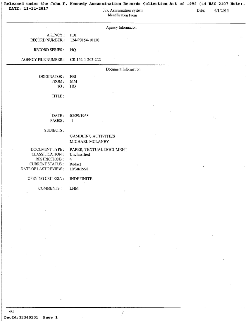 handle is hein.jfk/jfkarch31161 and id is 1 raw text is: Released  under the  John F. Kennedy  Assassination  Records  Collection  Act of  1992 (44 USC  2107 Note).
  DATE:  11-14-2017


JFK Assassinalion System
  Identification Form


                                      Agency Information

           AGENCY: FBI
    RECORD NUMBER:    124-90154-10130

      RECORD SERIES:  HQ

AGENCY FILE NUMBER:   CR 162-1-202-222

                                      Document Information


ORIGINATOR:
      FROM:
        TO:


   TITLE:




   DATE:   05/29/1968
   PAGES:   1

SUBJECTS:
           GAMBLING  ACTIVITIES
           MICHAEL  MCLANEY


     DOCUMENT TYPE:
     CLASSIFICATION:
       RESTRICTIONS:
    CURRENT STATUS:
DATE OF LAST REVIEW:

   OPENING CRITERIA:


COMMENTS:


PAPER, TEXTUAL DOCUMENT
Unclassified
4
Redact
10/30/1998

INDEFINITE


LHM


  v9.1
DocId: 32340101


7


Page  1


Date:   61 /21U 5


FBI
MM
HQ


