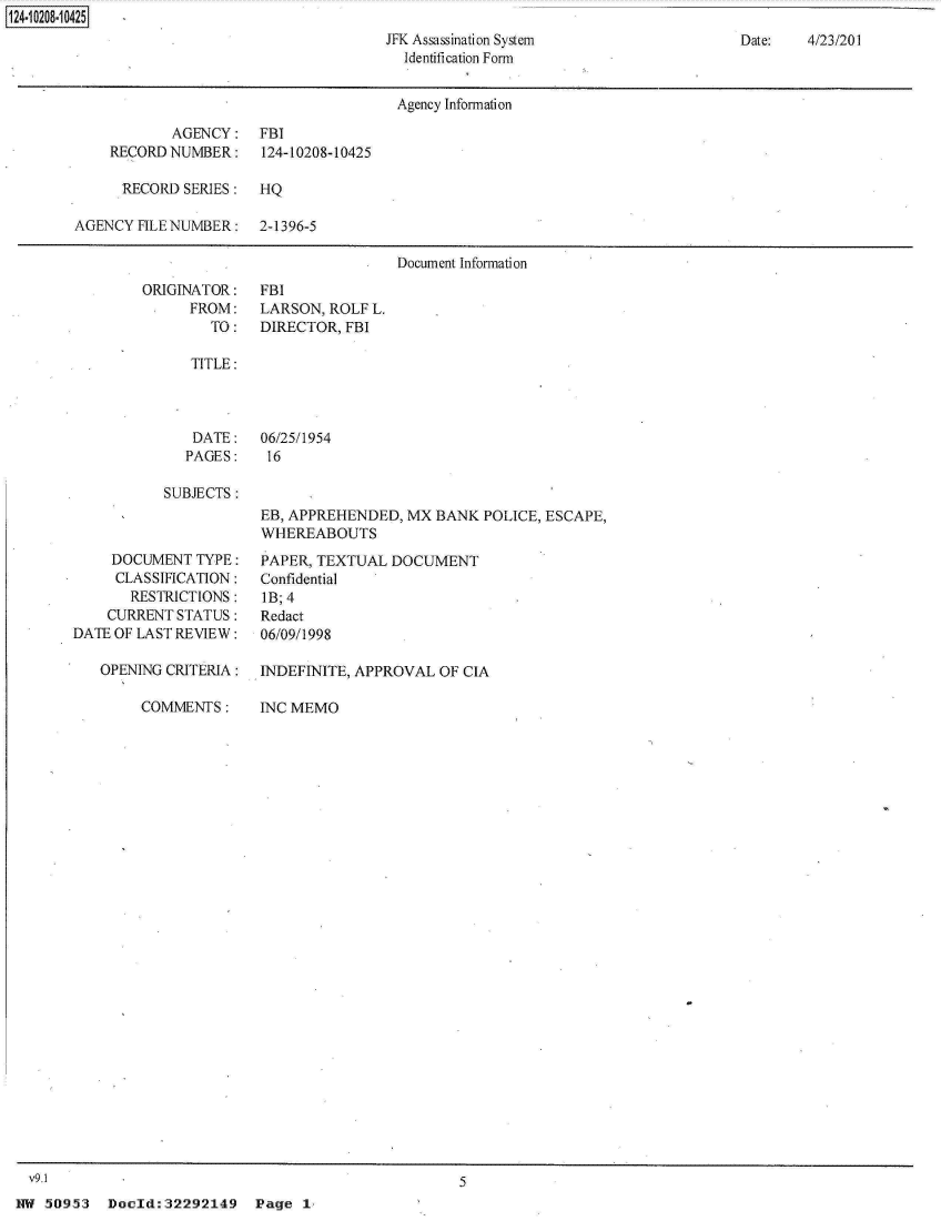 handle is hein.jfk/jfkarch31477 and id is 1 raw text is: 
JFK Assassination System
  Identification Form


Date:   4/23/201


                                      Agency Information

            AGENCY:   FBI
    RECORD NUMBER:    124-10208-10425

      RECORD SERIES:  HQ

AGENCY FILE NUMBER:   2-1396-5

                                      Document Information


ORIGINATOR:
      FROM:
        TO:


FBI
LARSON, ROLF L.
DIRECTOR, FBI


TITLE:


DATE:
PAGES:


06/25/1954
16


SUBJECTS:


EB, APPREHENDED, MX  BANK  POLICE, ESCAPE,
WHEREABOUTS


     DOCUMENT  TYPE:
     CLASSIFICATION:
       RESTRICTIONS:
    CURRENT STATUS:
DATE OF LAST REVIEW:

   OPENING CRITERIA:

        COMMENTS:


PAPER, TEXTUAL  DOCUMENT
Confidential
IB; 4
Redact
06/09/1998

INDEFINITE, APPROVAL OF CIA

INC MEMO


V9.1                                               5


HW 50953   Doeld:32292149    Pg


124~iO2O8~1O425


Page  1,


