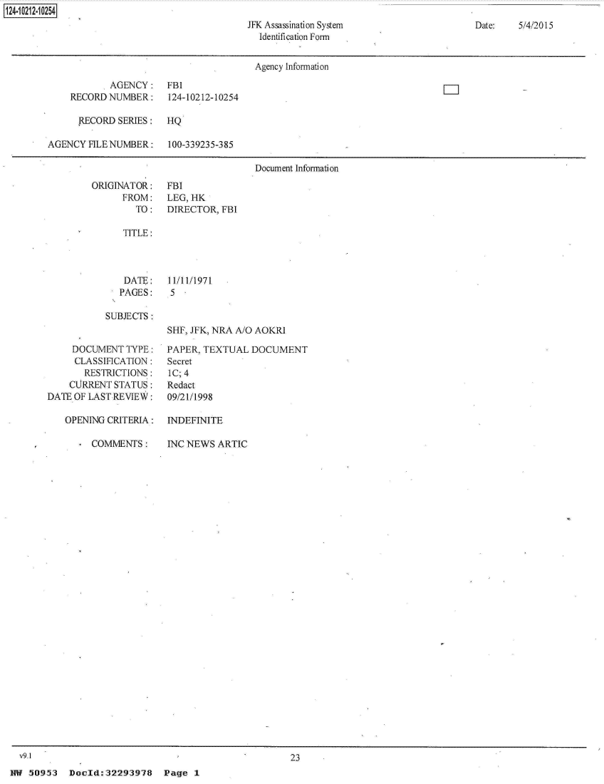 handle is hein.jfk/jfkarch31490 and id is 1 raw text is: 
JFK Assassination System
  Identification Form


Date:   5/4/2015


                                       Agency Information

           .AGENCY:    FBI
    RECORD  NUMBER:    124-10212-10254

      RECORD SERIES:   HQ

AGENCY  FILE NUMBER:   100-339235-385

                                       Document Information


        ORIGINATOR:
              FROM:
                 TO:

              TITLE:



              DATE:
              PAGES:

           SUBJECTS:


     DOCUMENT  TYPE:
     CLASSIFICATION:
       RESTRICTIONS:
    CURRENT  STATUS:
DATE OF LAST REVIEW:

   OPENING CRITERIA:

      . COMMENTS:


  v9.1
NW  50953  Doold:32293978 Page 1


FBI
LEG, HK
DIRECTOR, FBI






11/11/1971
5.


SHF, JFK, NRA A/O AOKRI

PAPER, TEXTUAL  DOCUMENT
Secret
IC; 4
Redact
09/21/1998

INDEFINITE

INC NEWS  ARTIC


23


124~iO212~1O254


