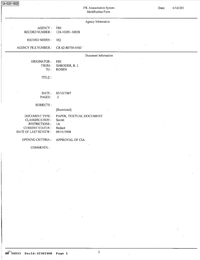 handle is hein.jfk/jfkarch31634 and id is 1 raw text is: 
JFK Assassination System
  Identification Form


Date:   4/14/201


                                        Agency Information

            AGENCY:    FBI
    RECORDNUMBER:      124-10281-10028

      RECORD SERIES:    IQ

AGENCY  FILE NUMBER:   CR 62-80750-4563

                                        Document Information


ORIGINATOR:
      FROM:
        TO:


FBI
SHRODER,  R. L
ROSEN


TITLE:


DATE:
PAGES:


SUBJECTS :


     DOCUMENT  TYPE:
     CLASSIFICATION:
       RESTRICTIONS:
    CURRENT  STATUS:
DATE OF LAST REVIEW:

   OPENING CRITERIA:


03/15/1967
2



[Restrictedj


PAPER, TEXTUAL  DOCUMENT
Secret
IA
Redact
09/11/1998


APPROVAL   OF CIA


COMMENTS  :


.  150953  Docld:32302308 Page 1                      3


424i02M~1~2S


