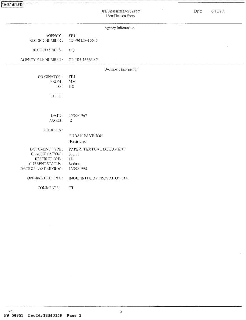 handle is hein.jfk/jfkarch32003 and id is 1 raw text is: 

JFK Assassination System
  Identification Form


Date:   6/17/201


                                        Agency Information

            AGENCY: FBI
    RECORDNUMBER:      124-90158-10015

      RECORD SERIES:   HQ

AGENCY  FILE NUMBER:   CR 105-166639-2

                                        Document Information


ORIGINATOR:
      FROM:
        TO :


FBI
MM
HQ


   TITLE:




   DATE:    05/05/1967
   PAGES:   2

SUBJECTS :
            CUBAN  PAVILION
            [Restricted]


     DOCUMENT  TYPE:
     CLASSIFICATION:
       RESTRICTIONS:
    CURRENT  STATUS :
DATE OF LAST REVIEW:

   OPENING CRITERIA:


COMMENTS:


PAPER, TEXTUAL  DOCUMENT
Secret
IB
Redact
12/08/1998

INDEFINITE. APPROVAL  OF CIA


TT


HW  50953  Doeld:32340358     Pg


124-901 58-1 0015


Page  1


