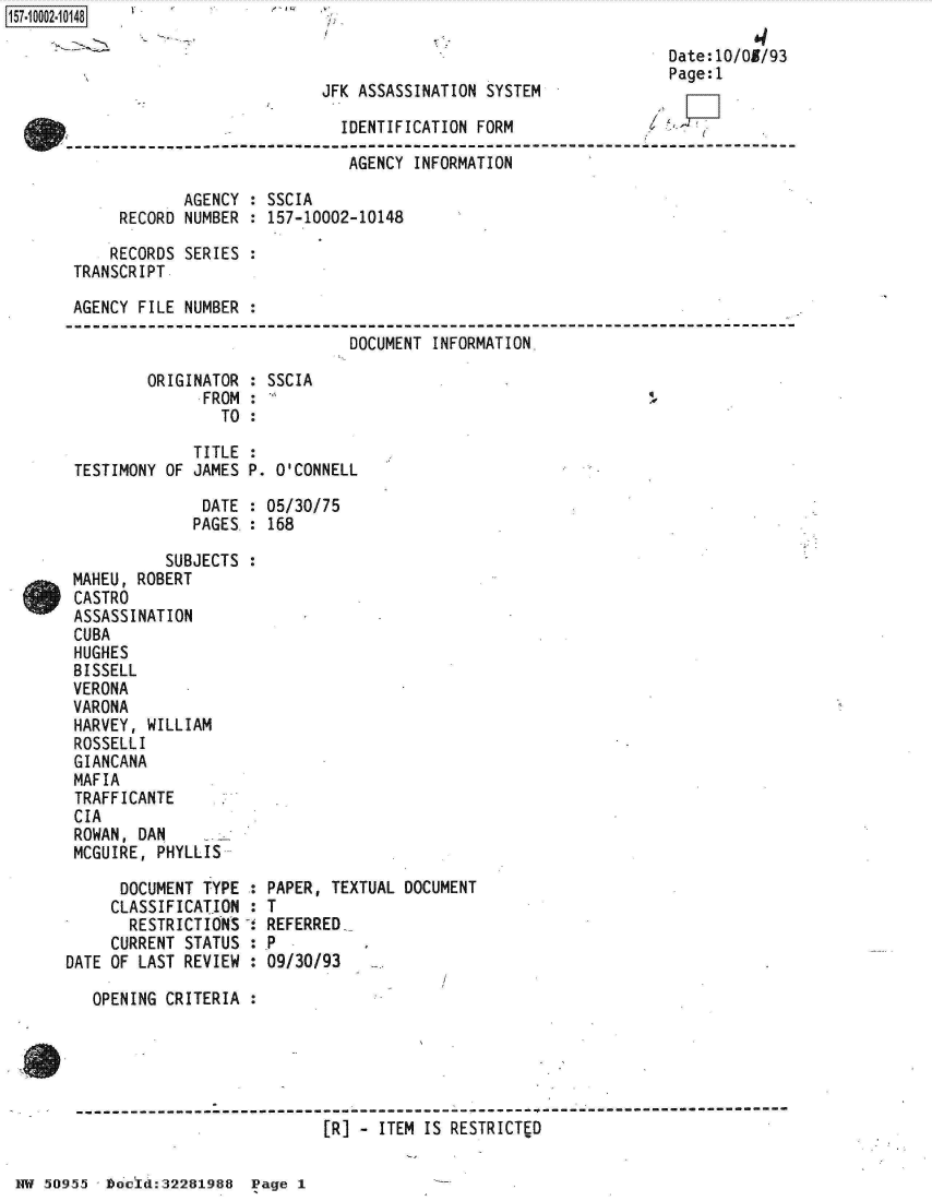 handle is hein.jfk/jfkarch32021 and id is 1 raw text is: 157 00O2-10148

                                                                         Date:10/05/93
                                                                         Page:1
                                   JFK ASSASSINATION SYSTEM

                                     IDENTIFICATION FORM

                                     AGENCY  INFORMATION

                   AGENCY  : SSCIA
            RECORD NUMBER  : 157-10002-10148

            RECORDS SERIES :
       TRANSCRIPT

       AGENCY FILE NUMBER  :

                                      DOCUMENT INFORMATION

               ORIGINATOR  : SSCIA
                     FROM  :
                       TO  :

                    TITLE  :
       TESTIMONY OF JAMES P. O'CONNELL

                     DATE  : 05/30/75
                     PAGES. : 168

                 SUBJECTS  :
       MAHEU, ROBERT
       CASTRO
       ASSASSINATION
       CUBA
       HUGHES
       BISSELL
       VERONA
       VARONA
       HARVEY, WILLIAM
       ROSSELLI
       GIANCANA
       MAFIA
       TRAFFICANTE
       CIA
       ROWAN, DAN
       MCGUIRE, PHYLLIS

            DOCUMENT TYPE  : PAPER, TEXTUAL DOCUMENT
            CLASSIFICATION : T
            RESTRICTIONS   . REFERRED
            CURRENT STATUS : P
      DATE OF LAST REVIEW  : 09/30/93

         OPENING CRITERIA




       S-------------------------------------   -----------------------------------
                                   [R] - ITEM IS RESTRICTED


NW 50955 -]Dood:32281988  Page 1


