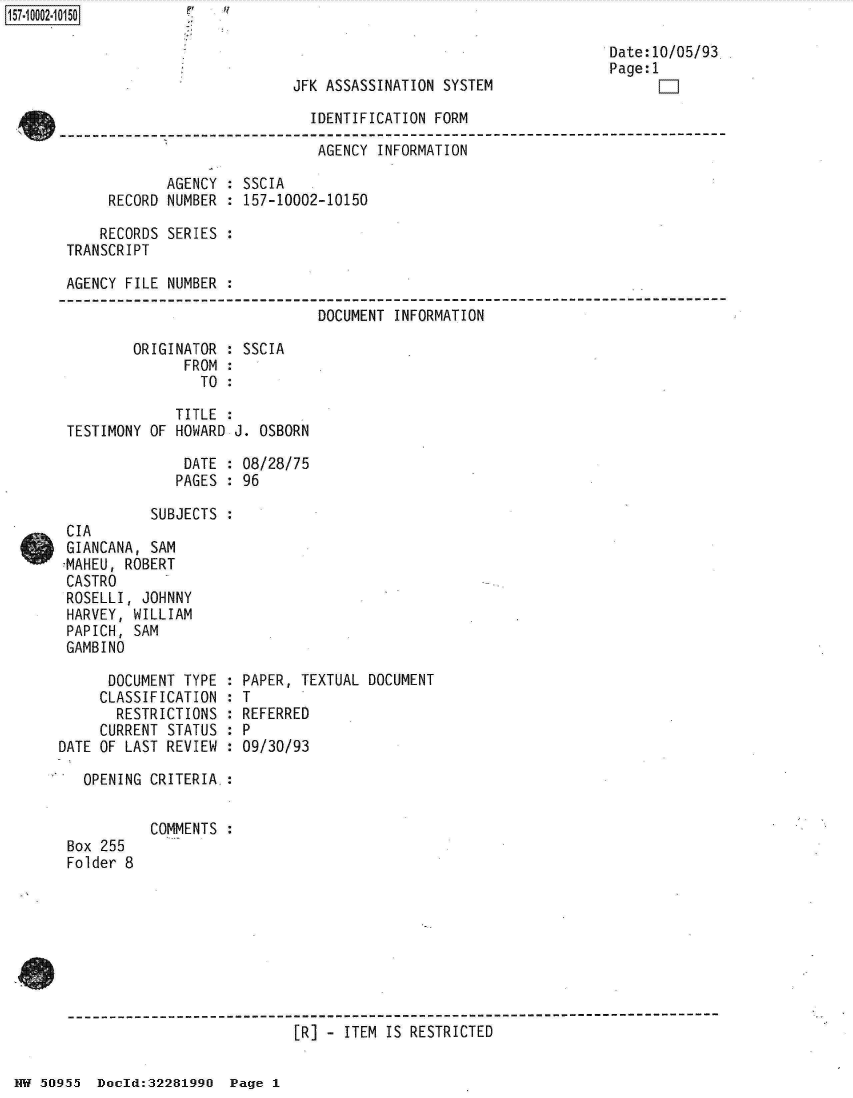 handle is hein.jfk/jfkarch32022 and id is 1 raw text is: 

                                                                   Date:10/05/93
                                                                   Page:1
                            JFK ASSASSINATION  SYSTEM                    1]

                               IDENTIFICATION FORM

                               AGENCY  INFORMATION

             AGENCY  : SSCIA
      RECORD NUMBER  : 157-10002-10150

      RECORDS SERIES :
 TRANSCRIPT

 AGENCY FILE NUMBER  :

                               DOCUMENT  INFORMATION

         ORIGINATOR  : SSCIA
               FROM  :
                 TO  :

              TITLE  :
 TESTIMONY OF HOWARD J. OSBORN

               DATE  : 08/28/75
               PAGES : 96

           SUBJECTS  :
 CIA
 GIANCANA, SAM
 7MAHEU, ROBERT
 CASTRO
 ROSELLI, JOHNNY
 HARVEY, WILLIAM
 PAPICH, SAM
 GAMBINO

      DOCUMENT TYPE  : PAPER, TEXTUAL DOCUMENT
      CLASSIFICATION : T
      RESTRICTIONS   : REFERRED
      CURRENT STATUS : P
DATE OF LAST REVIEW  : 09/30/93

   OPENING CRITERIA.:


           COMMENTS
 Box 255
 Folder 8







 --------------------------------------------------------------------------
                             [R] - ITEM IS RESTRICTED


NN 50955  Doeld:32281990  Page 1


