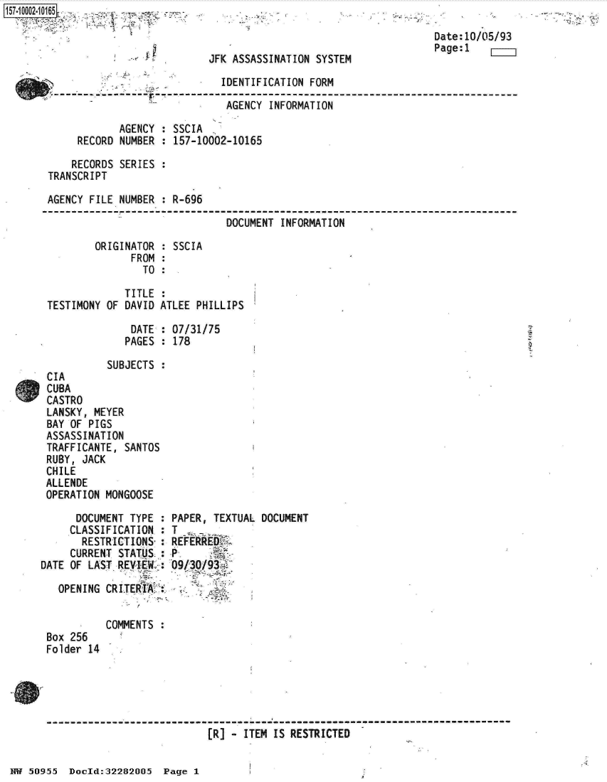 handle is hein.jfk/jfkarch32023 and id is 1 raw text is: [ff. 00_ 2.1 65


JFK ASSASSINATION SYSTEM


                             IDENTIFICATION FORM

                             AGENCY  INFORMATION

            AGENCY : SSCIA
     RECORD NUMBER : 157-10002-10165

     RECORDS SERIES :
TRANSCRIPT

AGENCY FILE NUMBER : R-696

                              DOCUMENT INFORMATION

        ORIGINATOR : SSCIA
              FROM :
                TO :


             TITLE  :
TESTIMONY OF DAVID ATLEE PHILLIPS

              DATE  : 07/31/75
              PAGES : 178

          SUBJECTS  :
CIA
CUBA
CASTRO
LANSKY, MEYER
BAY OF PIGS
ASSASSINATION
TRAFFICANTE, SANTOS
RUBY, JACK
CHILE
ALLENDE
OPERATION MONGOOSE


      DOCUMENT TYPE :
      CLASSIFICATION.:
      RESTRICTIONS-:
      CURRENT STATUS :
DATE OF LAST REVIEW :

   OPENING CRITEkIA;:


           COMMENTS
 Box 256
 Folder 14


PAPER, TEXTUAL DOCUMENT
T
REFERRED

09/30/93f


--------------------------------------- : ----------------------------------------
                           (R] - ITEM IS RESTRICTED


J


Date:10/05/93
Page:1


NW 50955  Dould:32282005  Page I


