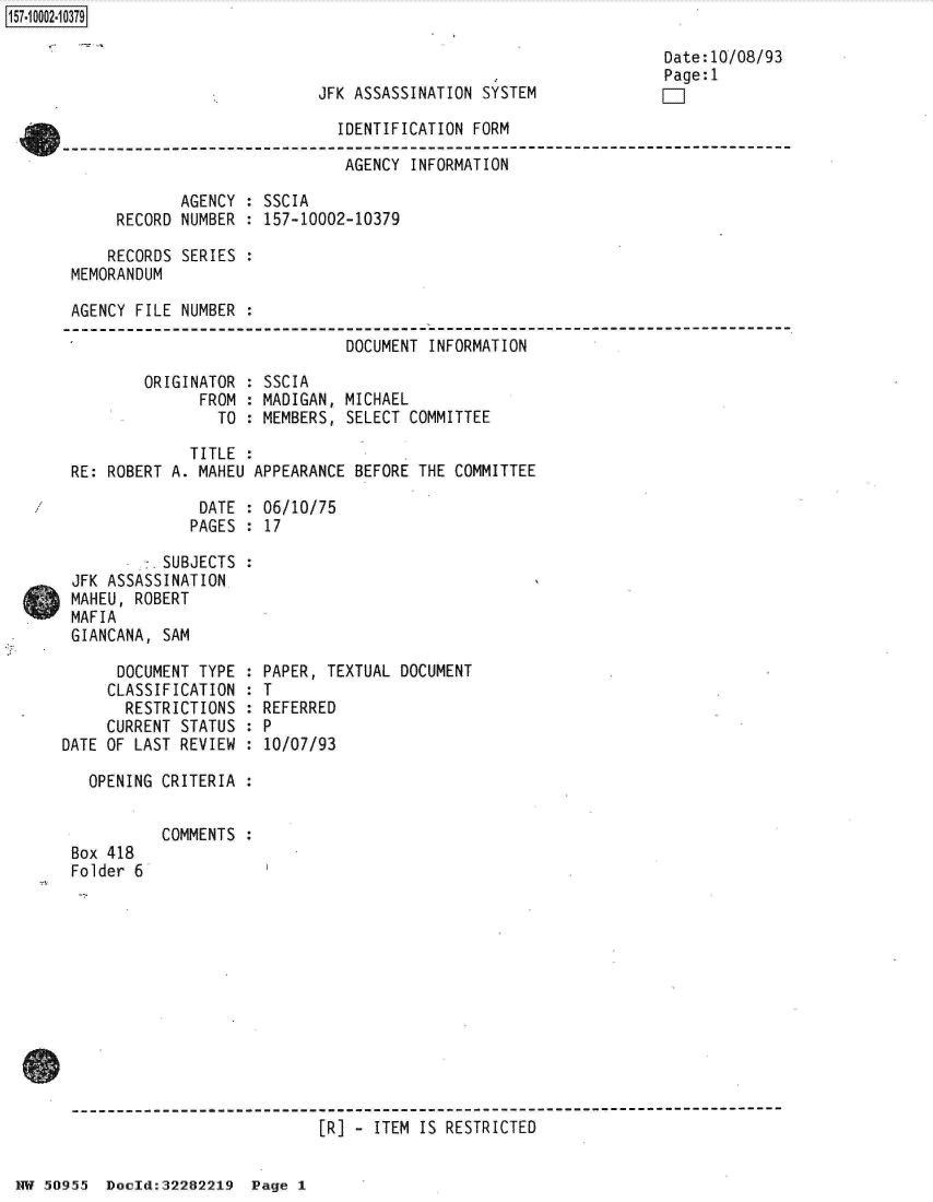 handle is hein.jfk/jfkarch32029 and id is 1 raw text is: 



JFK ASSASSINATION SYSTEM


Date:10/08/93
Page:1
F-1


                              IDENTIFICATION FORM

                              AGENCY  INFORMATION

            AGENCY  : SSCIA
     RECORD NUMBER  : 157-10002-10379

     RECORDS SERIES :
MEMORANDUM

AGENCY FILE NUMBER  :

                               DOCUMENT INFORMATION


ORIGINATOR
      FROM
        TO


SSCIA
MADIGAN, MICHAEL
MEMBERS, SELECT COMMITTEE


             TITLE  :
RE: ROBERT A. MAHEU APPEARANCE BEFORE  THE COMMITTEE

              DATE  : 06/10/75
              PAGES : 17

      -SUBJECTS :
JFK ASSASSINATION
MAHEU, ROBERT
MAFIA
GIANCANA, SAM


      DOCUMENT TYPE  :
      CLASSIFICATION :
      RESTRICTIONS   :
      CURRENT STATUS :
DATE OF LAST REVIEW  :

   OPENING CRITERIA :


Box 418
Folder 6


PAPER, TEXTUAL DOCUMENT
T
REFERRED
P
10/07/93


COMMENTS :


[R] - ITEM IS RESTRICTED


HW 50955  Docld:32282219  Page 1


157~iOOO2~1O379


