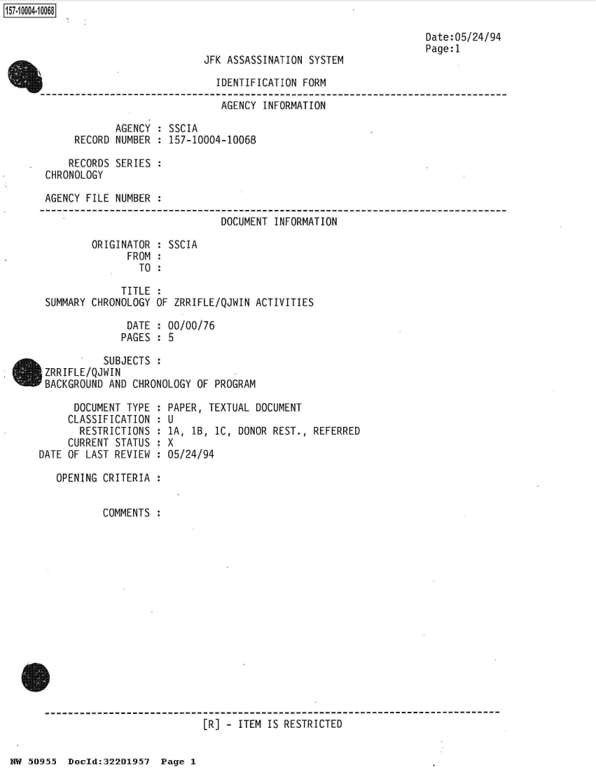 handle is hein.jfk/jfkarch32035 and id is 1 raw text is: 



JFK ASSASSINATION SYSTEM


                               IDENTIFICATION FORM
                               AGENCY   INFORMATION

              AGENCY : SSCIA
       RECORD NUMBER : 157-10004-10068

       RECORDS SERIES :
 CHRONOLOGY

 AGENCY  FILE NUMBER :

                                DOCUMENT  INFORMATION

          ORIGINATOR : SSCIA
                FROM :
                  TO :

               TITLE :
 SUMMARY  CHRONOLOGY OF ZRRIFLE/QJWIN ACTIVITIES

                DATE : 00/00/76
                PAGES : 5

            SUBJECTS :
 ZRRIFLE/QJWIN
IBACKGROUND  AND CHRONOLOGY OF PROGRAM


      DOCUMENT TYPE  :
      CLASSIFICATION :
      RESTRICTIONS   :
      CURRENT STATUS :
DATE OF LAST REVIEW  :

   OPENING CRITERIA  :


           COMMENTS  :


PAPER, TEXTUAL DOCUMENT
U
1A, 1B, IC, DONOR REST.,  REFERRED
X
05/24/94


[R] - ITEM IS RESTRICTED


NW 50O955 Doeld:322O195i7 Page  1


157~iOOO4~1OO68


Date:05/24/94
Page:1


