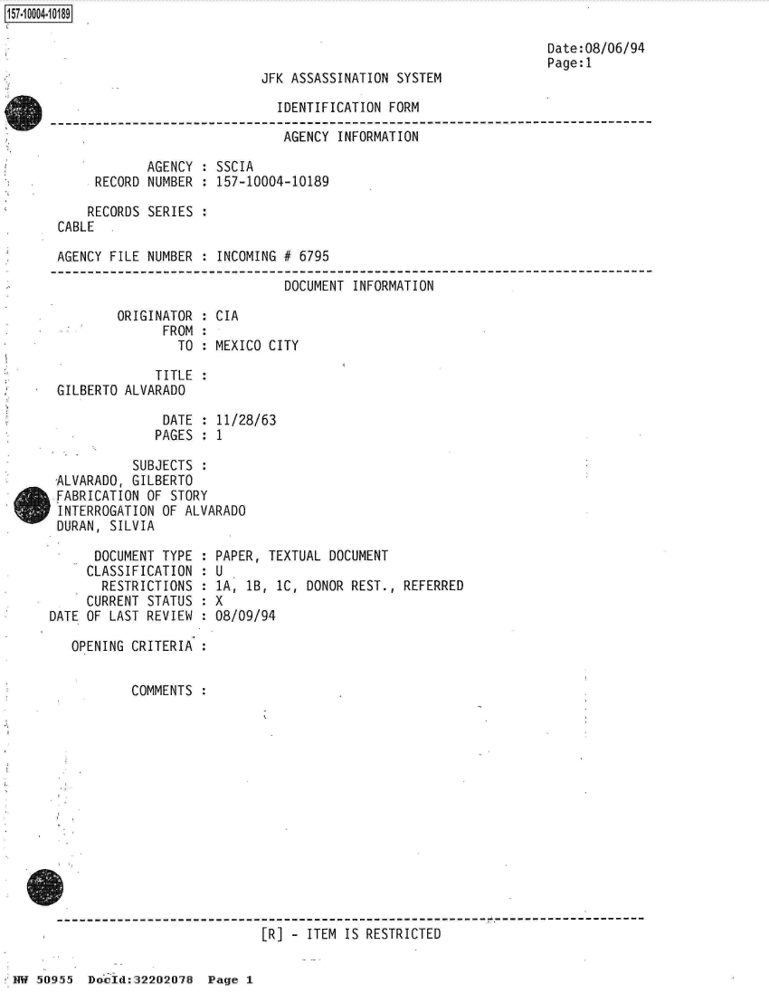 handle is hein.jfk/jfkarch32052 and id is 1 raw text is: 



JFK ASSASSINATION SYSTEM


                              IDENTIFICATION FORM

                              AGENCY  INFORMATION

            AGENCY  : SSCIA
     RECORD NUMBER  : 157-10004-10189

     RECORDS SERIES
CABLE

AGENCY FILE NUMBER : INCOMING # 6795


                               DOCUMENT INFORMATION

        ORIGINATOR  : CIA
              FROM  :
                TO  : MEXICO CITY

             TITLE  :
GILBERTO ALVARADO

              DATE  : 11/28/63
              PAGES : 1

          SUBJECTS
ALVARADO, GILBERTO
FABRICATION OF STORY
INTERROGATION OF ALVARADO
DURAN, SILVIA


      DOCUMENT TYPE :
      CLASSIFICATION :
      RESTRICTIONS  :
      CURRENT STATUS :
DATE OF LAST REVIEW :

   OPENING CRITERIA :


           COMMENTS :


PAPER, TEXTUAL DOCUMENT
U
1A, 1B, 1C, DONOR REST., REFERRED
X
08/09/94


--------------------------------------------------------- r ---------------------
                            [R] - ITEM IS RESTRICTED


Date:08/06/94
Page:l


! HW 50955 Dcp: lid:32202078 Page I


