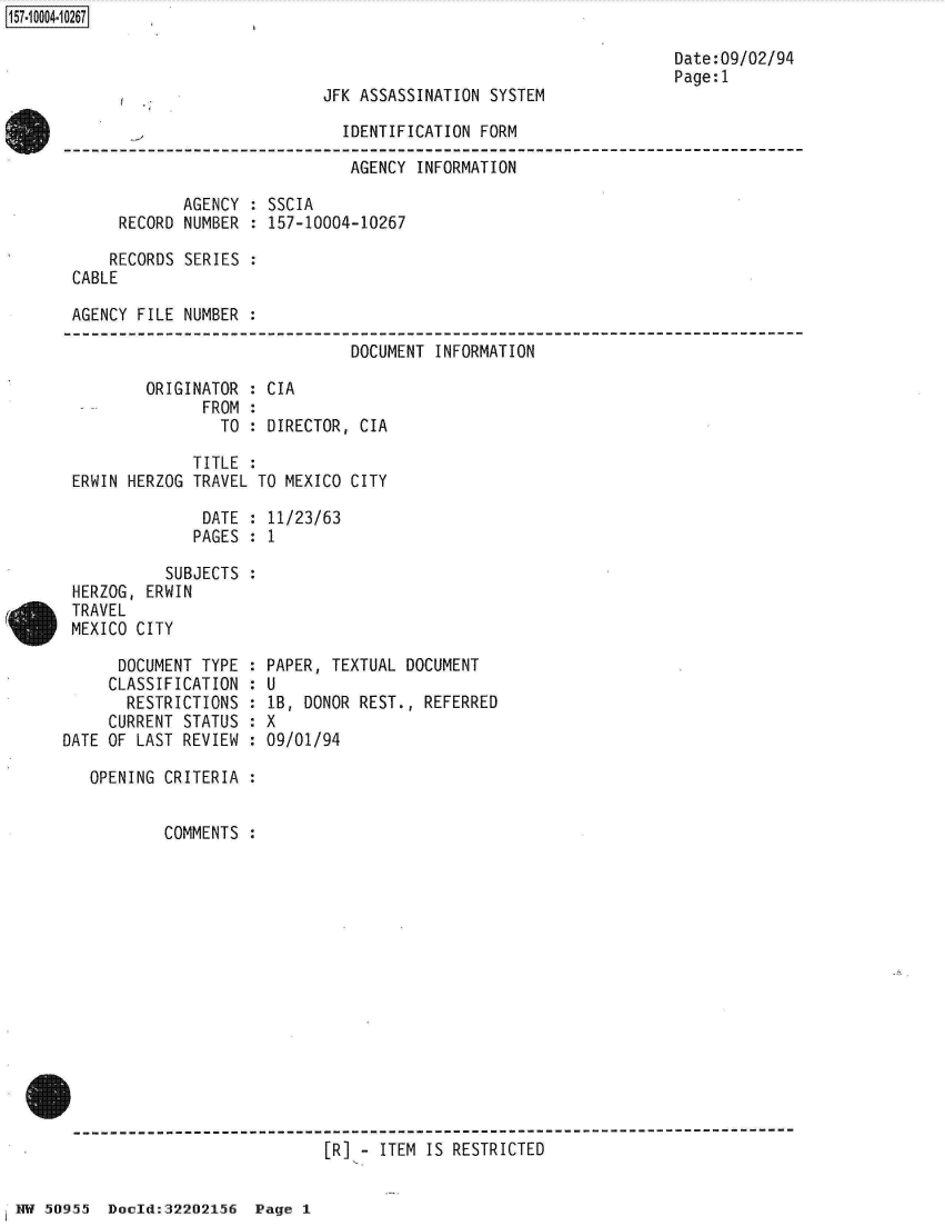 handle is hein.jfk/jfkarch32065 and id is 1 raw text is: 



JFK ASSASSINATION SYSTEM


Date:09/02/94
Page:1


                              IDENTIFICATION FORM

                              AGENCY  INFORMATION

            AGENCY  : SSCIA
     RECORD NUMBER  : 157-10004-10267

     RECORDS SERIES :
CABLE

AGENCY FILE NUMBER  :


DOCUMENT INFORMATION


ORIGINATOR  :
      FROM  :
        TO  :


ERWIN HERZOG


DATE  :
PAGES :


           SUBJECTS  :
 HERZOG, ERWIN
 TRAVEL
 MEXICO CITY

      DOCUMENT TYPE  :
      CLASSIFICATION :
      RESTRICTIONS   :
      CURRENT STATUS :
DATE OF LAST REVIEW  :


CIA

DIRECTOR, CIA


TITLE :
TRAVEL TO MEXICO CITY


11/23/63
1


PAPER, TEXTUAL DOCUMENT
U
lB, DONOR REST., REFERRED
X
09/01/94


  OPENING CRITERIA  :


          COMMENTS  :














-------------------------------------------------------------------------
                            [R] - ITEM IS RESTRICTED


1NW 50955 Doold:32202156  Page  1


157~iOOO4~1O267


