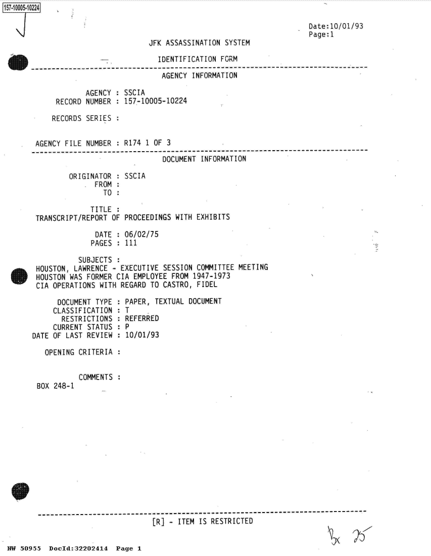handle is hein.jfk/jfkarch32095 and id is 1 raw text is: 157-10005-102241


Date:10/01/93
Page:1


                            JFK ASSASSINATION SYSTEM

                -             IDENTIFICATION FORM

                               AGENCY INFORMATION

             AGENCY : SSCIA
      RECORD NUMBER : 157-10005-10224

      RECORDS SERIES :


 AGENCY FILE NUMBER : R174 1 OF 3
--------------------------------------------------------------
                               DOCUMENT  INFORMATION

         ORIGINATOR : SSCIA
               FROM :
                 TO :

              TITLE :
 TRANSCRIPT/REPORT OF PROCEEDINGS WITH  EXHIBITS

               DATE : 06/02/75
               PAGES : 111

           SUBJECTS  :
 HOUSTON, LAWRENCE - EXECUTIVE  SESSION COMMITTEE MEETING
 HOUSTON WAS FORMER CIA EMPLOYEE  FROM 1947-1973
 CIA OPERATIONS WITH REGARD TO CASTRO,  FIDEL


      DOCUMENT TYPE :
      CLASSIFICATION :
      RESTRICTIONS   :
      CURRENT STATUS :
DATE OF LAST REVIEW  :

   OPENING CRITERIA  :


BOX 248-1


PAPER, TEXTUAL DOCUMENT
T
REFERRED
P
10/01/93


COMMENTS :


[R] - ITEM IS RESTRICTED


NW 50955  Doold:32202414  Page 1



