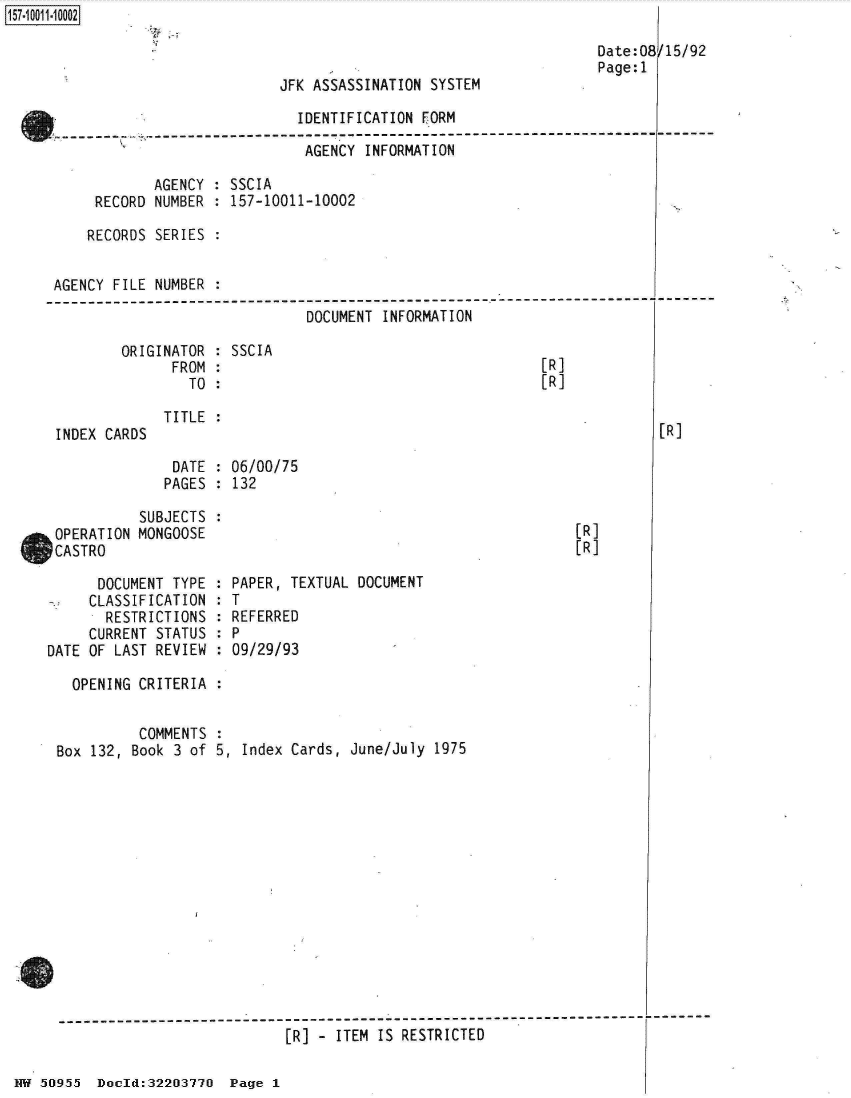 handle is hein.jfk/jfkarch32121 and id is 1 raw text is: 

Date: 08
Page:1


JFK ASSASSINATION SYSTEM


                               IDENTIFICATION FORM

                               AGENCY  INFORMATION

             AGENCY : SSCIA
      RECORD NUMBER : 157-10011-10002

      RECORDS SERIES :


 AGENCY FILE NUMBER  :
----------------------------------------------- -------------------
                                DOCUMENT INFORMATION


ORIGINATOR
      FROM
        TO


INDEX CARDS


SSCIA


[R]
[R]


TITLE :


DATE  : 06/00/75
PAGES : 132


/15/92


[R]


           SUBJECTS
 OPERATION MONGOOSE
 CASTRO

      DOCUMENT TYPE
      CLASSIFICATION
      RESTRICTIONS
      CURRENT STATUS
DATE OF LAST REVIEW


[R]
[R]


PAPER, TEXTUAL DOCUMENT
T
REFERRED
P
09/29/93


OPENING CRITERIA  :


          COMMENTS
Box 132, Book 3 of 5,  Index Cards, June/July 1975














-----------------------------------------------------------------
                            [R] - ITEM IS RESTRICTED


HW 50955  Doeld:32203770  Page 1


157-1 001 1-10002


