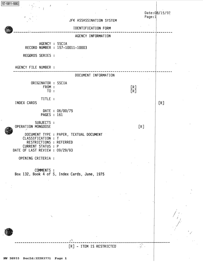 handle is hein.jfk/jfkarch32122 and id is 1 raw text is: 157-10011003

                                                                         Date: 0
                                                                         Page: 1
                                  JFK ASSASSINATION  SYSTEM

                                    IDENTIFICATION  FORM

                                    AGENCY   INFORMATION

                   AGENCY : SSCIA
            RECORD NUMBER : 157-10011-10003

            REGORDS SERIES :


       AGENCY FILE NUMBER :


DOCUMENT INFORMATION


ORIGINATOR
      FROM
        TO


INDEX CARDS


SSCIA


[R]
[R]


TITLE :


              DATE  : 06/00/75
              PAGES : 161

          SUBJECTS  :
OPERATION MONGOOSE


[R]


      DOCUMENT TYPE
      CLASSIFICATION
      RESTRICTIONS
      CURRENT STATUS
DATE OF LAST REVIEW


  PAPER, TEXTUAL DOCUMENT
:T
  REFERRED

  09/29/93


  OPENING CRITERIA


          COMMENTS
Box 132, Book 4 of 5,  Index Cards, June, 1975

















                            [R] - ITEM IS RESTRICTED


HW 50955  Doeld:32203771  Page 1


8/15/92


[R]


I



