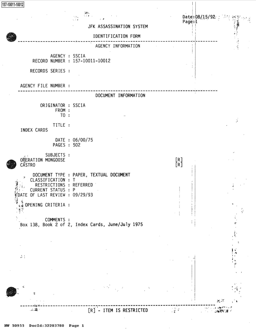 handle is hein.jfk/jfkarch32129 and id is 1 raw text is: 



JFK ASSASSINATION SYSTEM


                         IDENTIFICATION FORM

                         AGENCY   INFORMATION

        AGENCY  : SSCIA
 RECORD NUMBER  : 157-10011-10012

RECORDS SERIES  :


AGENCY FILE NUMBER :

                              DOCUMENT  INFORMATION


ORIGINATOR :
      FROM :
        TO :


INDEX CARDS


SSCIA


TITLE


DATE  : 06/00/75
PAGES : 502


            SUBJECTS  :
  OERATION  MONGOOSE
  CASTRO

       DOCUMENT TYPE  :
       CLASSIFICATION :
       RESTRICTIONS   :
       CURRENT STATUS :
VDATE OF LAST REVIEW  :

  .*OPENING CRITERIA  :


[R]
[R]


PAPER, TEXTUAL DOCUMENT
T
REFERRED
P
09/29/93


          COMMENTS
Box 138, Book 2 of 2, Index Cards, June/July  1975














S----------------------------- --------------
                           [R]  - ITEM IS RESTRICTED


HW 50955  Docld:32203780  Page I


Date:0815/92
Page:1


