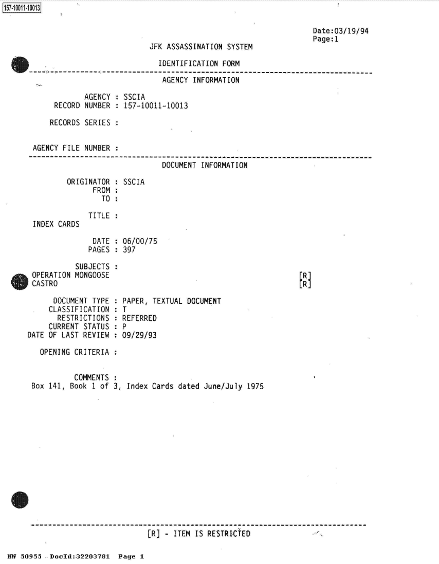 handle is hein.jfk/jfkarch32130 and id is 1 raw text is: 



JFK ASSASSINATION SYSTEM


Date:03/19/94
Page:1


                             IDENTIFICATION FORM

                             AGENCY  INFORMATION

            AGENCY : SSCIA
     RECORD NUMBER : 157-10011-10013

     RECORDS SERIES :


AGENCY FILE NUMBER :

                              DOCUMENT INFORMATION

        ORIGINATOR : SSCIA
              FROM :
                TO :


INDEX CARDS


TITLE :


DATE  : 06/00/75
PAGES : 397


           SUBJECTS
 OPERATION MONGOOSE
 CASTRO

      DOCUMENT TYPE
      CLASSIFICATION
      RESTRICTIONS
      CURRENT STATUS
DATE OF LAST REVIEW


[R]
[R]


PAPER, TEXTUAL DOCUMENT
T
REFERRED
P
09/29/93


OPENING CRITERIA :


          COMMENTS
Box 141, Book 1 of


3, Index Cards dated June/July 1975


[R] - ITEM IS RESTRICTED


NW 50955  Doold:32203781  Page 1


