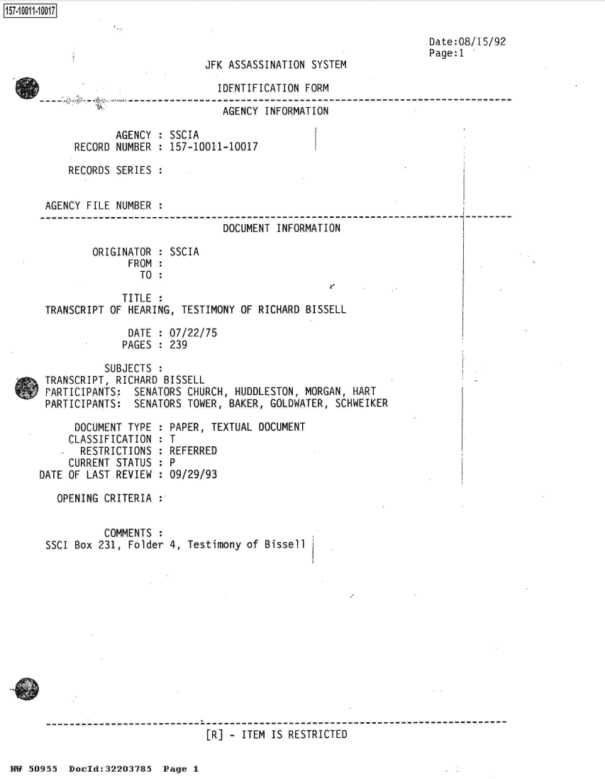 handle is hein.jfk/jfkarch32133 and id is 1 raw text is: 

                                                                   Date:08/15/92
                                                                   Page:1
                            JFK ASSASSINATION SYSTEM

                              IDENTIFICATION FORM

                              AGENCY   INFORMATION

             AGENCY : SSCIA
      RECORD NUMBER : 157-10011-10017

      RECORDS SERIES :


 AGENCY FILE NUMBER :

                               DOCUMENT  INFORMATION

         ORIGINATOR : SSCIA
               FROM :
                 TO :

              TITLE :
 TRANSCRIPT OF HEARING, TESTIMONY OF RICHARD BISSELL

               DATE : 07/22/75
               PAGES : 239

           SUBJECTS :
 TRANSCRIPT, RICHARD BISSELL
 PARTICIPANTS:  SENATORS CHURCH, HUDDLESTON, MORGAN,  HART
 PARTICIPANTS:  SENATORS TOWER, BAKER, GOLDWATER,  SCHWEIKER

      DOCUMENT TYPE : PAPER, TEXTUAL DOCUMENT
      CLASSIFICATION : T
      RESTRICTIONS  : REFERRED
      CURRENT STATUS : P
DATE OF LAST REVIEW : 09/29/93

   OPENING CRITERIA :


           COMMENTS :
 SSCI Box 231, Folder 4, Testimony of  Bissell













 -------------------  ---------------------------------------------------
                             [R] - ITEM IS RESTRICTED


NW 50955  Doold:32203785  Page 1


