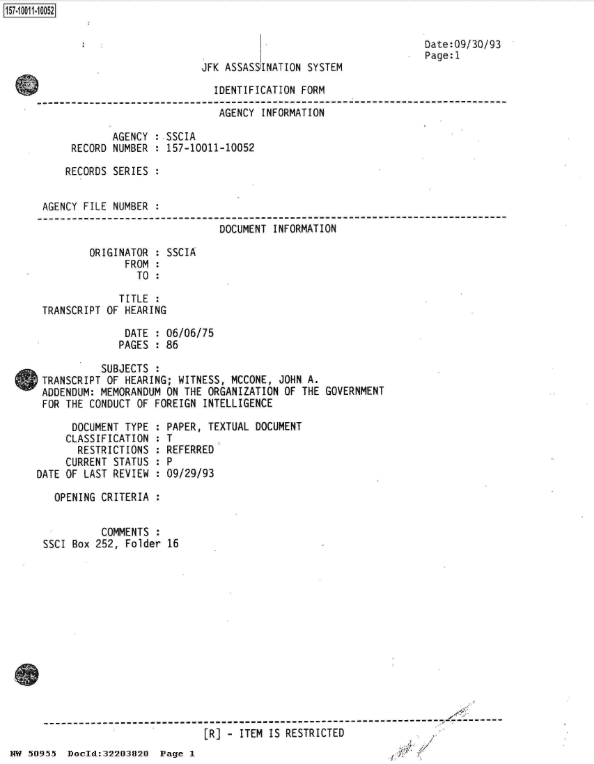 handle is hein.jfk/jfkarch32144 and id is 1 raw text is: 



JFK ASSASSINATION SYSTEM


Date:09/30/93
Page:1


                              IDENTIFICATION FORM

                              AGENCY   INFORMATION

             AGENCY : SSCIA
      RECORD NUMBER : 157-10011-10052

      RECORDS SERIES :


 AGENCY FILE NUMBER
-----------------------------------------------------------------------------
                               DOCUMENT  INFORMATION

         ORIGINATOR : SSCIA
               FROM :
                 TO :

              TITLE :
 TRANSCRIPT OF HEARING

               DATE : 06/06/75
               PAGES : 86

           SUBJECTS :
 TRANSCRIPT OF HEARING; WITNESS, MCCONE,  JOHN A.
 ADDENDUM: MEMORANDUM ON THE ORGANIZATION  OF THE GOVERNMENT
 FOR THE CONDUCT OF FOREIGN  INTELLIGENCE


      DOCUMENT TYPE  :
      CLASSIFICATION :
      RESTRICTIONS   :
      CURRENT STATUS :
DATE OF LAST REVIEW  :


PAPER, TEXTUAL DOCUMENT
T
REFERRED
P
09/29/93


        OPENING CRITERIA :


                COMMENTS :
      SSCI Box 252, Folder 16














                                 [R]  - ITEM IS RESTRICTED
NW 50955  Docld:32203820  Page 1


157-1 001 1-10052


