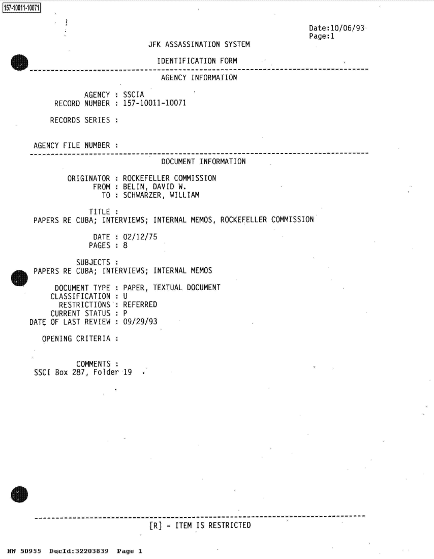 handle is hein.jfk/jfkarch32151 and id is 1 raw text is: 

                                                                  Date:10/06/93
                                                                  Page:1
                            JFK ASSASSINATION SYSTEM

                              IDENTIFICATION FORM

                              AGENCY  INFORMATION

             AGENCY : SSCIA
      RECORD NUMBER : 157-10011-10071

      RECORDS SERIES :


 AGENCY FILE NUMBER :
 ----------------------------------------------------------------------------
                               DOCUMENT INFORMATION

         ORIGINATOR : ROCKEFELLER COMMISSION
               FROM : BELIN, DAVID W.
                 TO : SCHWARZER, WILLIAM

              TITLE :
 PAPERS RE CUBA; INTERVIEWS; INTERNAL MEMOS, ROCKEFELLER COMMISSION

               DATE : 02/12/75
               PAGES : 8

           SUBJECTS :
 PAPERS RE CUBA; INTERVIEWS; INTERNAL MEMOS

      DOCUMENT TYPE : PAPER, TEXTUAL DOCUMENT
      CLASSIFICATION : U
      RESTRICTIONS  : REFERRED
      CURRENT STATUS : P
DATE OF LAST REVIEW : 09/29/93

   OPENING CRITERIA :


           COMMENTS :
 SSCI Box 287, Folder 19















 -]-----------------------------------------
                            [R] - ITEM IS RESTRICTED


HW 50955  Doecld:322O3839 Page 1


