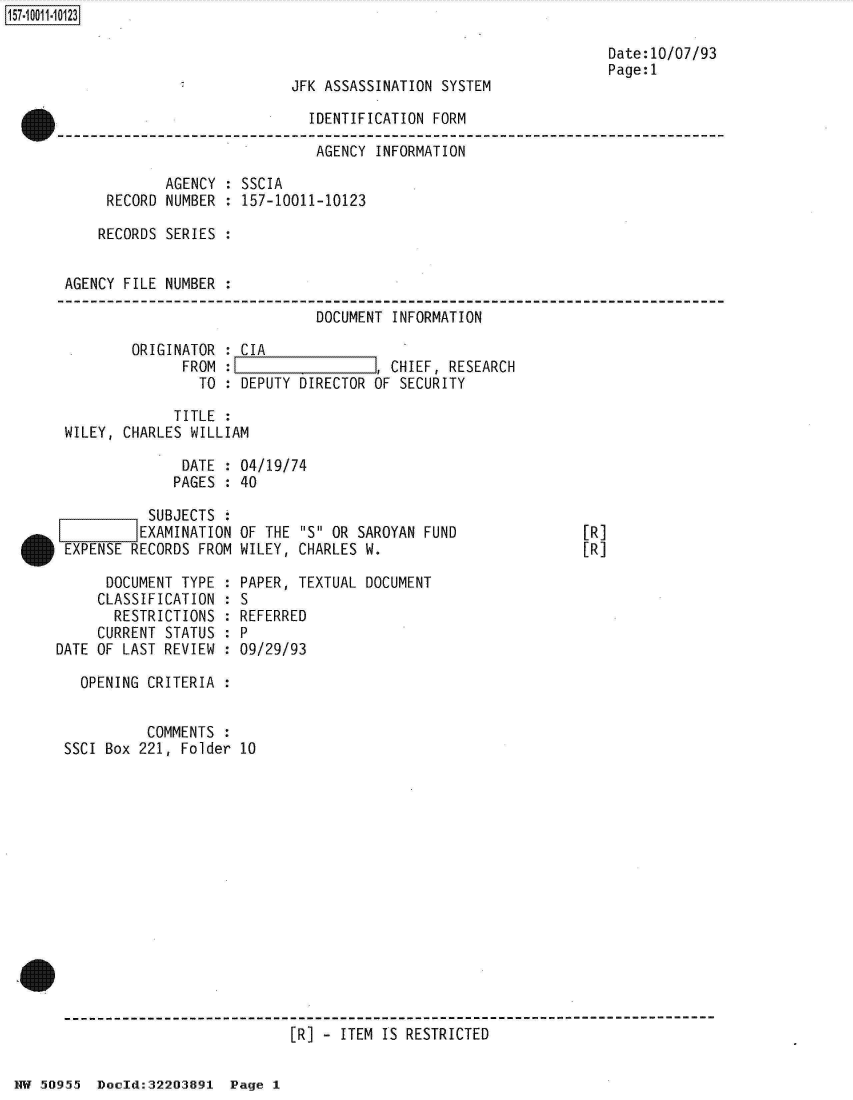 handle is hein.jfk/jfkarch32162 and id is 1 raw text is: 

                                                                 Date:10/07/93
                                                                 Page:1
                           JFK ASSASSINATION SYSTEM

                             IDENTIFICATION FORM

                             AGENCY  INFORMATION

            AGENCY : SSCIA
     RECORD NUMBER : 157-10011-10123

     RECORDS SERIES :


AGENCY FILE NUMBER .

                              DOCUMENT INFORMATION

        ORIGINATOR : CIA
              FROM :I, CHIEF, RESEARCH
                TO : DEPUTY DIRECTOR OF SECURITY

             TITLE :
WILEY, CHARLES WILLIAM

              DATE : 04/19/74
              PAGES : 40


           SUBJECTS
           EXAMINATION
 IEXPENSE RECORDS FROM

      DOCUMENT TYPE :
      CLASSIFICATION :
      RESTRICTIONS  :
      CURRENT STATUS :
DATE OF LAST REVIEW :


OF THE S OR SAROYAN FUND
WILEY, CHARLES W.

PAPER, TEXTUAL DOCUMENT
S
REFERRED
P
09/29/93


  OPENING CRITERIA :


          COMMENTS :
SSCI Box 221, Folder 10
















                           [R] - ITEM IS RESTRICTED


HW 50955  Docld:32203891  Page 1


[R]
[R]


