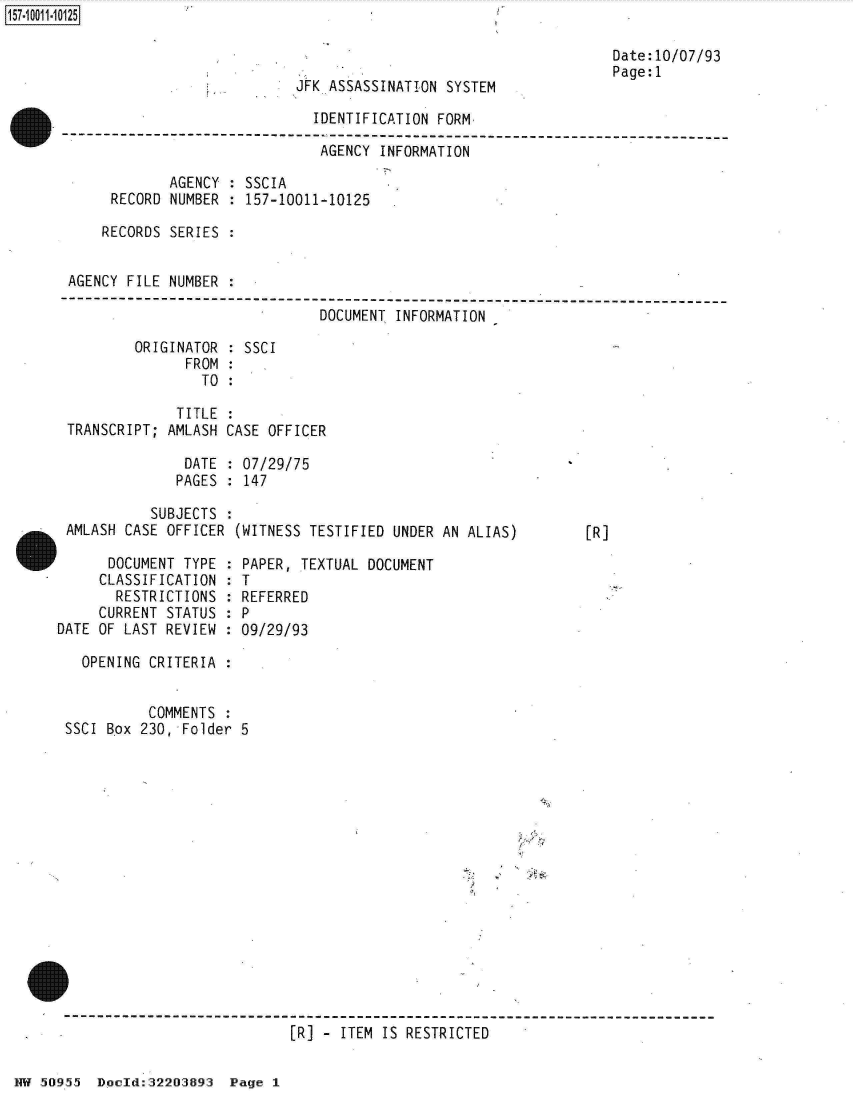 handle is hein.jfk/jfkarch32164 and id is 1 raw text is: 



JFK ASSASSINATION SYSTEM


Date:10/07/93
Page:l


                              IDENTIFICATION FORM
---------------------------- p------------------------------------------------
                               AGENCY INFORMATION

             AGENCY : SSCIA
      RECORD NUMBER : 157-10011-10125

      RECORDS SERIES :


 AGENCY FILE NUMBER :
---------------------------------------------------------------------------
                               DOCUMENT INFORMATION

         ORIGINATOR : SSCI
               FROM :
                 TO :

              TITLE :
 TRANSCRIPT; AMLASH CASE OFFICER

               DATE : 07/29/75
               PAGES : 147


          SUBJECTS :
AMLASH CASE OFFICER (WITNESS TESTIFIED UNDER AN ALIAS)


[R]


      DOCUMENT TYPE :
      CLASSIFICATION :
      RESTRICTIONS  :
      CURRENT STATUS :
DATE OF LAST REVIEW :


PAPER, TEXTUAL DOCUMENT
T
REFERRED
P
09/29/93


  OPENING CRITERIA :


          COMMENTS :
SSCI Box 230, Folder 5

















                           [R] - ITEM IS RESTRICTED


NW 50955  Doold:32203893  Page 1


