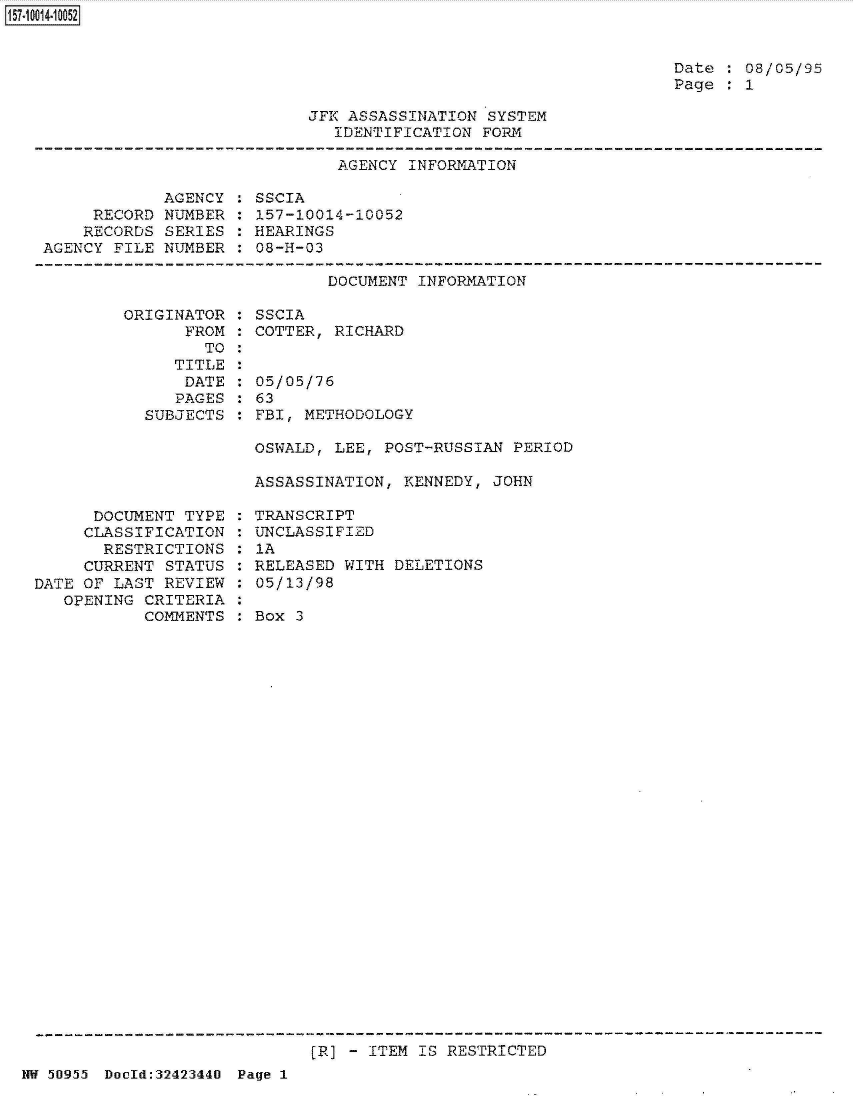 handle is hein.jfk/jfkarch32173 and id is 1 raw text is: 157~1 00141 0052


Date : 08/05/95
Page  : 1


JFK ASSASSINATION SYSTEM
   IDENTIFICATION FORM


AGENCY INFORMATION


            AGENCY
     RECORD NUMBER
     RECORDS SERIES
AGENCY FILE NUMBER


SSCIA
157-10014-10052
HEARINGS
08-H-03


DOCUMENT INFORMATION


ORIGINATOR
      FROM
        TO
     TITLE
     DATE
     PAGES
  SUBJECTS


SSCIA
COTTER, RICHARD


05/05/76
63
FBI, METHODOLOGY


OSWALD, LEE, POST-RUSSIAN  PERIOD

ASSASSINATION, KENNEDY, JOHN


      DOCUMENT TYPE
      CLASSIFICATION
      RESTRICTIONS
      CURRENT STATUS
DATE OF LAST REVIEW
   OPENING CRITERIA
           COMMENTS


TRANSCRIPT
UNCLASSIFIED
IA
RELEASED WITH DELETIONS
05/13/98

Box 3


(R] - ITEM IS RESTRICTED


NW 50955 Doold:32423440 Page 1


