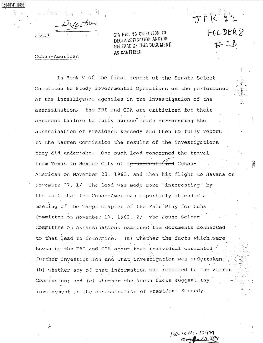 handle is hein.jfk/jfkarch32391 and id is 1 raw text is: 180-10141-10499






                                    DECLASSFICATION ANDIOR
                                    RELEASE'OF THIS DUOCUMENT           1-

          Cuban-American            AS SANITIZED



                  In Book V of the final report of the Senate  Select

          Committee  to Study Governmental Operations on the  performance

          of  the intelligence agencies in the investigation of  the

          assassination,   the FBI and CIA are criticized  for their

          apparent  failure to fully pursue leads surrounding  the

          assassination  of President Kennedy and then to  fully report

          to  the Warren Commission the results of the investigations

          they  did undertake.  One such lead concerned the  travel

          from  Texas to Mexico City of ap-!tideT te Cuban-

          Amrerican on November 23, 1963, and then his  flight to Havana on

          November  27. 1/  The lead was made more interesting  by

          the  fact that the Cuban-American reportedly attended  a

          meeting  of the Tampa chapter of the Fair Play  for Cuba

          Committee  on November 17, 1963. 2/  The Fouse  Select

          Committee  on Assassinations examined the documents  connected

          to  that lead to determine:  (a) whether the  facts which.were

          known  by the FBI and CIA about that individual warranted

          further  investigation and what investigation was  undertaken;

          (h)  whether any of that information was reported  to the Warren

          Commission;  and (c) whether the known facts  suggest any-

          involvement  in the assassination of President  Kennedy.






                         I-                                   -


