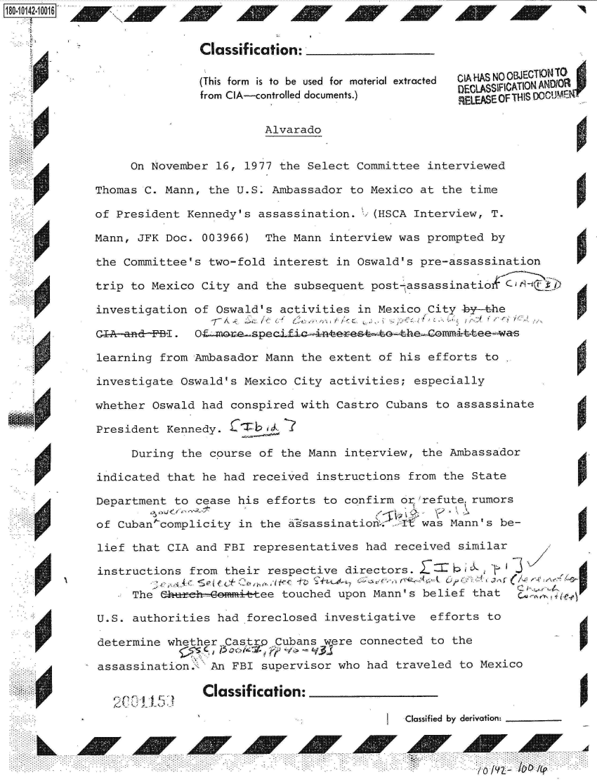 handle is hein.jfk/jfkarch32395 and id is 1 raw text is: 


                Classif ication:

                (This form  is to  be used  for material extracted
                                                    DECLASSIFICATION ANDIOR
                from CIA--controlled documents.)
                                                    RELEASE OF THIS 00CU

                         Alvarado


      On November 16, 1977 the Select Committee interviewed

 Thomas C. Mann, the U.S. Ambassador to Mexico at the time

 of President Kennedy's assassination. ;' (HSCA Interview, T.

 Mann, JFK Doc. 003966)  The Mann interview was prompted by

 the Committee's two-fold interest in Oswald's pre-assassination

 trip to Mexico City and the subsequent post-assassinatio&C   jH

 investigation of Oswald's activities in Mexico City by-the

 CIA -ana- I . Ofxtr~pcL

 learning from Ambasador Mann the extent of his efforts to

 investigate Oswald's Mexico City activities; especially

 whether Oswald had conspired with Castro Cubans to assassinate

 President Kennedy. Ci/i,

      During the course of the Mann interview, the Ambassador

  indicated that he had received instructions from the State

  Department to cease his efforts to confirm or refuterumors

  of Cuban complicity in the assassination  t  was Mann's be-

  lief that CIA and FBI representatives had received similar

  instructions from their respective directors.                      d

       The ehu.zk-Gmmi tee touched upon Mann's belief that

  U.S. authorities had foreclosed investigative efforts to

  determine whether       Cubans were connected to the

A assassination., An FBI supervisor who had traveled to Mexico


    P00115      Classification:
                                            Classified by derivation:


         L0 /41


