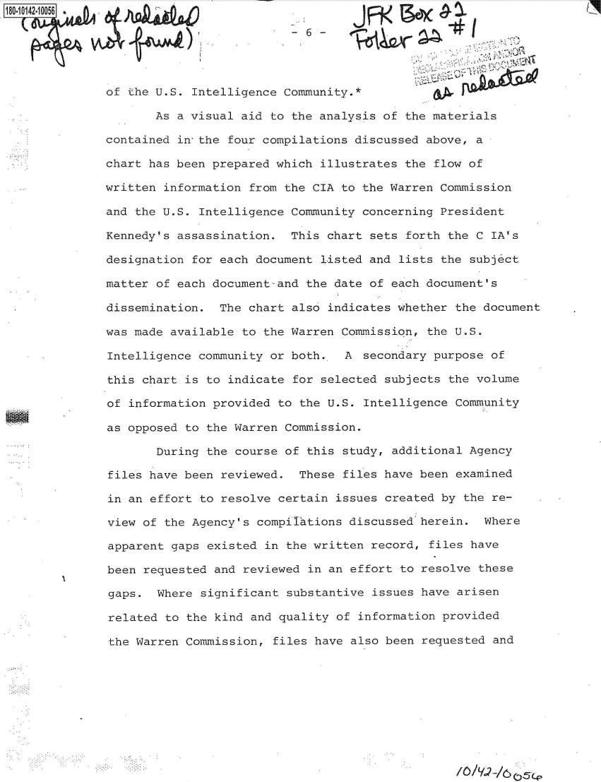 handle is hein.jfk/jfkarch32400 and id is 1 raw text is: 

                           -6



of the U.S. Intelligence Community.*

       As a visual aid to the analysis of the materials

contained in the four compilations discussed above, a

chart has been prepared which illustrates the flow of

written information from the CIA to the Warren Commission

and the U.S. Intelligence Community concerning President

Kennedy's assassination.  This chart sets  forth the C IA's

designation for each document listed and  lists the subject

matter of each document-and the date of each document's

dissemination.  The chart also indicates whether  the document

was made available to the Warren Commission,  the U.S.

Intelligence community or both.   A  secondary purpose of

this chart is to indicate for  selected subjects the volume

of information provided to the U.S.  Intelligence Community

as opposed to the Warren Commission.

       During the course of  this study, additional Agency

files have been reviewed.  These  files have been examined

in an effort to resolve certain  issues created by the re-

view of the Agency's compirations  discussed herein.  Where

apparent gaps existed  in the written record, files have

been requested and reviewed  in an effort to resolve these

gaps.  Where significant  substantive issues have arisen

related to the kind  and quality of information provided

the Warren Commission,  files have also been requested and


