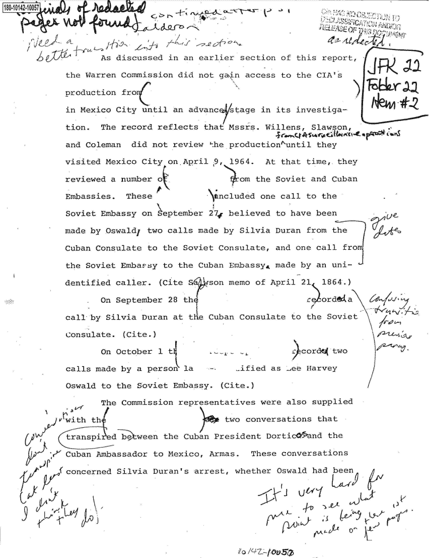 handle is hein.jfk/jfkarch32401 and id is 1 raw text is: 

     4                            ~5A


         As discussed in an earlier section of this report,

  the Warren Commission did not gain access to the CIA's

  production fro

  in Mexico City until an advanc  stage in its investiga-

  tion.  The record reflects that Mssrs. Willens, Slawson,

  and Coleman  did not review the productiontuntil they

  visited Mexico City on.April 9, 1964.  At that time,.they

  reviewed a number o               om the Soviet and Cuban

  Embassies.  These           \tncluded one call to the

  Soviet Embassy on  eptember 27f believed to have been

  made by Oswald, two calls made by Silvia Duran from the

  Cuban Consulate to the Soviet Consulate, and one call fro

  the Soviet Embassy to the Cuban EmbassyA made by an uni-

  dentified caller. (Cite S   son memo of April 21 1864.)

         On September 28th                      caordLa

  call by Silvia Duran at the Cuban Consulate to the Soviet

  Consulate. (Cite.)

         On October 1 tl                      .cordN two

  calls made by a person la        ..ified as Jee Harvey

  Oswald to the Soviet Embassy. (Cite.)

         The Commission representatives were also supplied

    jith th                      two conversations that

    traespi detween  the Cuban President Dortich5and the

r Cuban Ambassador to Mexico, Armas.  These conversations

(concerned  Silvia Duran's arrest, whether Oswald had been




                                                          o
                                            mA  1 ~L  z)


0 /P-7§ _fovsa


