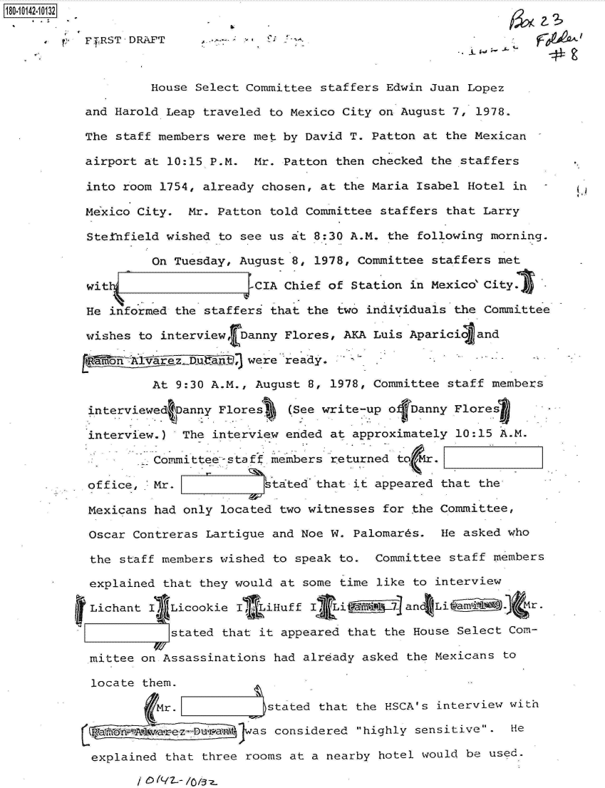 handle is hein.jfk/jfkarch32419 and id is 1 raw text is: 180-10142-10132

           t'TRST'DRAFT                                                  F09 j.L



                    House Select Committee staffers Edwin Juan Lopez

           and Harold Leap traveled to Mexico City on August 7, 1978.

           The staff members were met by David T. Patton at the Mexican

           airport at 10:15 P.M.  Mr. Patton then checked the staffers

           into room 1754, already chosen, at the Maria Isabel Hotel in

           Mexico City.  Mr. Patton told Committee staffers that Larry

           Stetnfield wished to see us at 8:30 A.M. the following morning.

                    On Tuesday, August 8, 1978, Committee staffers met

           wit                   e-CIA Chief of Station in Mexico City.

           He informed the staffers that the two individuals the  Committee

           wishes to interview, Danny Flores, AKA Luis Aparici   and

                ~R~Won  ~were .ready.-

                    At 9:30 A.M., August 8, 1978, Committee  staff members

           interviewed Danny Flores    (See write-up ofDanny Flores

           interview.)  The interview ended at  approximately 10:15 A.M.

                   . Committee--staff members returned to  .

           office,  Mr.             stated that it appeared that the

           Mexicans had only located  two witnesses for the Committee,

           Oscar Contreras Lartigue  and Noe W. Palomards.  He asked who

           the  staff members wished to speak to.  Committee staff members

           explained  that they would at some time like to interview

           Lichant  I  Licookie I LiHuff  I Li         and Li a         r

                       stated that it appeared that the House Select Com-

            mittee on Assassinations had already asked the Mexicans to

            locate them.

                     Mr.        J   stated that the HSCA's interview with

                 oAwta-ezDIra-  was considered highly sensitive.  He

            explained that three rooms at a nearby hotel would be used.


