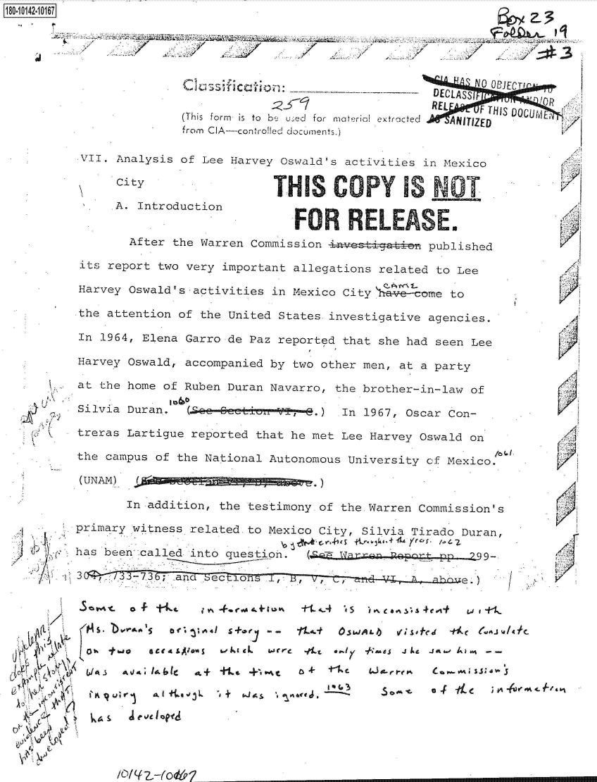 handle is hein.jfk/jfkarch32425 and id is 1 raw text is: 





          Clasifiction               ' N 0 ECTI
                                 DECLASSI   C
                                 PREL
                                   REL  F THIS DOCUj
(This form  is  to  b4 u- e  for  material extracted  ANITIZED
from CIA-controlled documents.)


VII. Analysis of Lee Harvey Oswald's activities in Mexico

     CityTH S C                                   T

     A. Introduction
                             FOR RLEASE.
       After the Warren Commission             published

its report two very important allegations related to Lee

Harvey Oswald's activities in Mexico City \1 come to

the attention of the United States investigative agencies.

In 1964, Elena Garro de Paz reported that she had seen Lee

Harvey Oswald, accompanied by two other men, at a party

at the home of Ruben Duran Navarro, the brother-in-law of

Silvia Duran.  (.O&Q e-- 6   -V 3-.) In 1967, Oscar Con-

treras Lartigue reported that he met Lee Harvey Oswald on

the campus of the National Autonomous University cf Mexico.

(UNAM)  .d~ag        g g


   (I) 'Ki~
 /1
    C  C:



    (t


    ~
,~ 4~
~   c

       A
  <\a ~
  k~'i Y


       In addition, the testimony of the.Warren Commission's

primary witness related to Mexico City, Silvia Tirado Duran,

has been called into question. (cE  arp  Roprg-pp        99.

3      -7.3; and See.


(


5       -t      i Yo. *.coo~ tvk .+&Io% +t _~.4 't s - ~ea ~.4ej-t w 1 1-
   106o  5' orac 1S+0   - -  11-t OSMJALIb uq _M' S- ~f~


L'I Iq Ut;' r ~   $Abo3L  -dk + i. aLj~ r  &ce j~  It   - 6 OK- fa
  bJA~ ~~ VeJ IbI a+ +.4 pe.,.t ~t ~ Cw%~1a


.4


  1'














K

  A
  'K







,1


/


