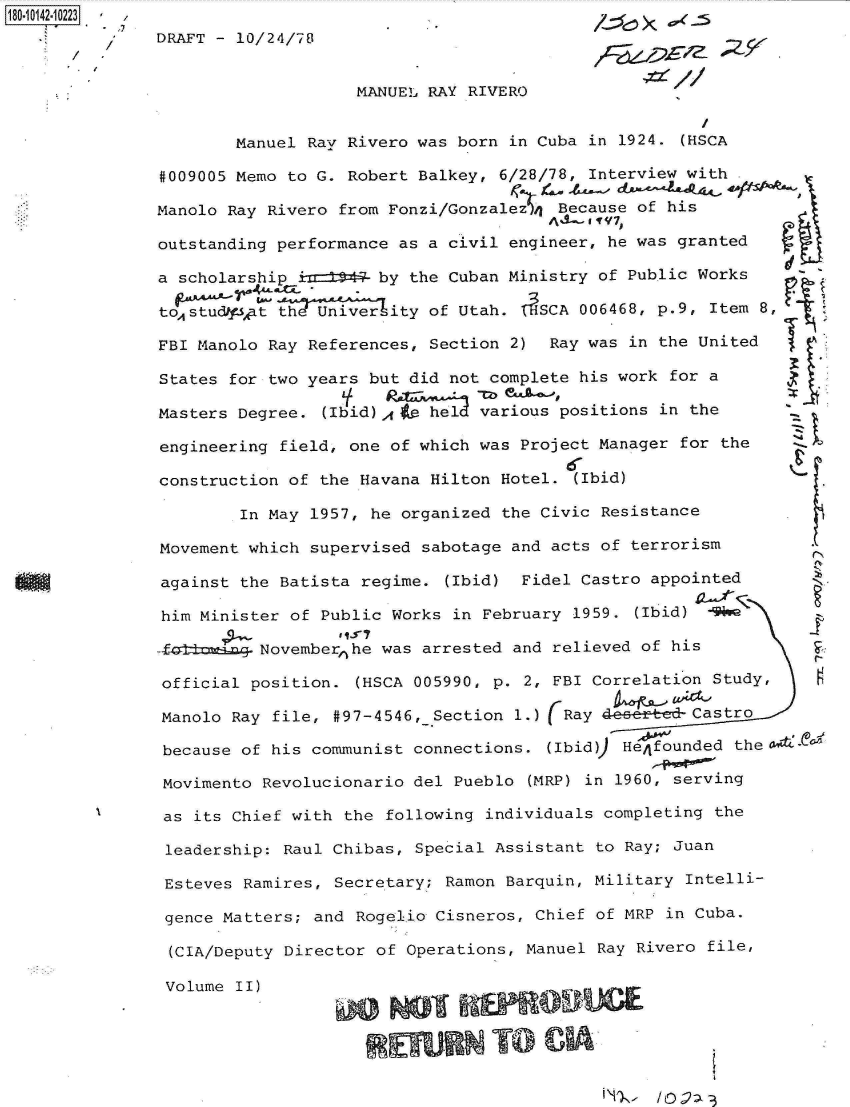handle is hein.jfk/jfkarch32430 and id is 1 raw text is: 
DRAFT - 10/24/78


                   MANUEL RAY RIVERO


        Manuel Ray Rivero was born in Cuba in 1924. (HSCA

#009005 Memo to G. Robert Balkey, 6/28/78, Interview with

Manolo Ray Rivero from Fonzi/GonzalezA)n Because of his

outstanding performance as a civil engineer, he was granted

a scholarshi   h      by the Cuban Ministry of Public Works

totudA A        UnAiAity  of Utah. ( SCA 006468, p.9, Item 8,

FBI Manolo Ray References, Section 2) Ray was in the United

States for two years but did not complete his work for a

Masters Degree. (Ibid)A Ao held various positions in the

engineering field, one of which was Project Manager for the

construction of the Havana Hilton Hotel. (Ibid)

        In May 1957, he organized the Civic Resistance

Movement which supervised sabotage and acts of terrorism

against the Batista regime. (Ibid) Fidel Castro appointed

him Minister of Public Works in February 1959. (Ibid) 9No

44ktt ma  Novemberhe  was arrested and relieved of his

official position. (HSCA 005990, p. 2, FBI Correlation Study,

Manolo Ray file, #97-4546, Section 1.) (Ray deeebe-Castro

because of his communist connections. (Ibid)) Hefounded the

Movimento Revolucionario del Pueblo (MRP) in 1960, serving

as  its Chief with the following individuals completing the

leadership: Raul Chibas, Special Assistant to Ray; Juan

Esteves Ramires, Secretary; Ramon Barquin, Military Intelli-

gence Matters; and Rogelio Cisneros, Chief of MRP in Cuba.

(CIA/Deputy Director of Operations, Manuel Ray Rivero file,

Volume  II)



                                NTO   CIA


