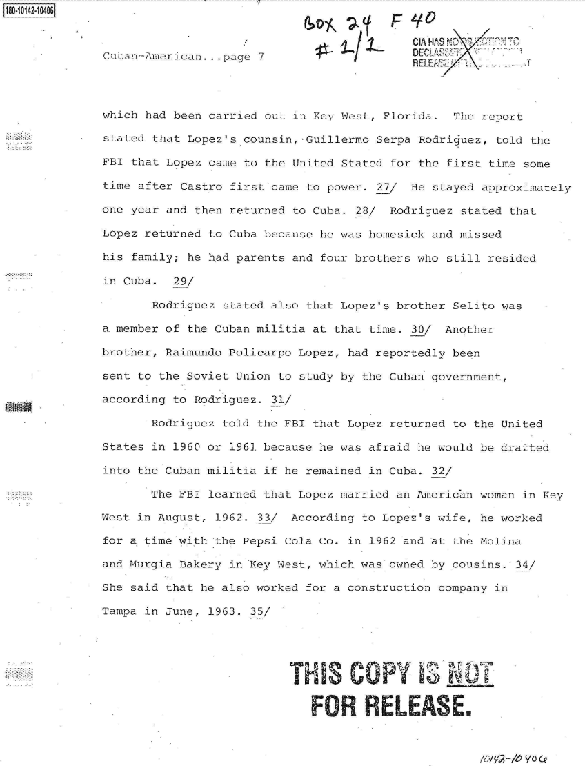 handle is hein.jfk/jfkarch32467 and id is 1 raw text is: 180-10142-10406


                                                           I CIA HA S NO 1 T
              Cuba n-American ... page 7                  D
                                                          RELUEi        IT



              which had been carried out in Key West, Florida. The report

              stated that Lopez's counsin,-Guillermo Serpa Rodriguez, told the

              FBI that Lopez came to the United Stated for the first time some

              time after Castro first came to power. 27/ He stayed approximately

              one year and then returned to Cuba. 28/ Rodriguez stated that

              Lopez returned to Cuba because he was homesick and missed

              his family; he had parents and four brothers who still resided

              in Cuba.  29/

                     Rodriguez stated also that Lopez's brother Selito was

              a. member of the Cuban militia at that time. 30/ Another

              brother, Raimundo Policarpo Lopez, had reportedly been

              sent to the Soviet Union to study by the Cuban government,

              according to Rodriguez. 31/

                     Rodriguez told the FBI that Lopez returned to the United

              States in 1960 or 1961 because he was afraid he would be drafted

              into the Cuban militia if he remained in Cuba. 32/

                     The FBI learned that Lopez married an American woman in Key

              West in August, 1962. 33/ According to Lopez's wife, he worked

              for a time with the Pepsi Cola Co. in 1962 and at the Molina

              and Murgia Bakery in Key West, which was owned by cousins. 34/

              She said that he also worked for a construction company in

              Tampa in June, 1963. 35/





                                        THS COPY               NOT


                                           FOR RELEmaSE.


lov! 2 --h) VO (P


