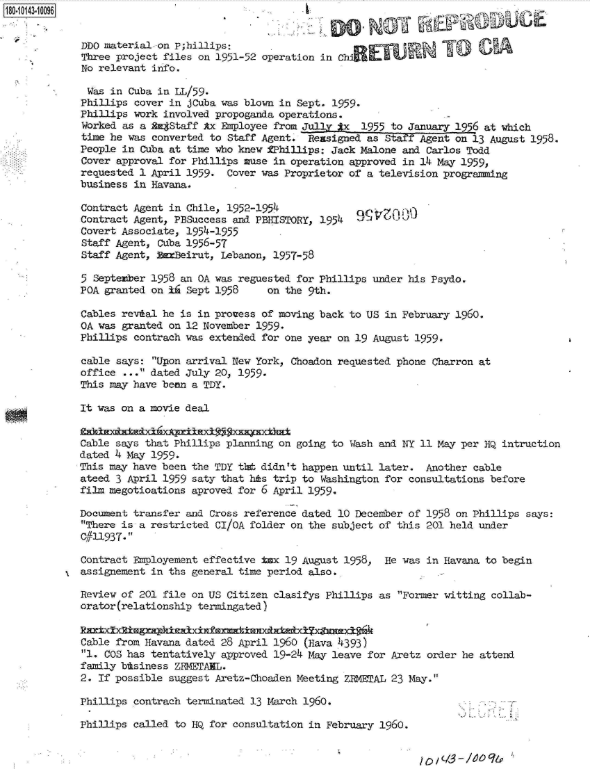 handle is hein.jfk/jfkarch32492 and id is 1 raw text is: 180-10143-10096


             DDO material-on P;hillips:
             Three project files on 1951-52 operation in Ch
             No relevant info.

             Was  in Cuba in LL/59.
             Phillips cover in jCuba was blown in Sept. 1959.
             Phillips work involved propoganda operations.
             Worked as a 2£Staff  Ax Employee from Jully  x  1955 to January 1956 at which
             time he was converted to Staff Agent.  Reasigned as Staff Agent on 13 August 1958.
             People in Cuba at time who knew RPhillips: Jack Malone and Carlos Todd
             Cover approval for Phillips muse in operation approved in 14 May 1959,
             requested 1 April 1959.  Cover was Proprietor of a television programming
             business in Havana.

             Contract Agent in Chile, 1952-1954
             Contract Agent, PBSuccess and PBHISTORY, 1954
             Covert Associate, 1954-1955
             Staff Agent, Cuba 1956-57
             Staff Agent, BanBeirut, Lebanon, 1957-58

             5 September 1958 an OA was reguested for Phillips under his Psydo.
             POA granted on ii Sept 1958     on the 9th.

             Cables revial he is in prouess of moving back to US in February 1960.
             OA was granted on 12 November 1959.
             Phillips contrach was extended for one year on 19 August 1959.

             cable says: Upon arrival New York, Choadon requested phone Charron at
             office ... dated July 20, 1959.
             This may have been a TDY.

             It was on a movie deal


             Cable says that Phillips planning on going to Wash and NY 11 May per HQ intruction
             dated 4 May 1959.
             This may have been the TDY t1t didn't happen until later.  Another cable
             ateed 3 April 1959 saty that his trip to Washington for consultations before
             film megotioations aproved for 6 April 1959.

             Document transfer and Cross reference dated 10 December of 1958 on Phillips says:
             There is a restricted CI/OA folder on the subject of this 201 held under
             C#11937.

             Contract Employement effective ix  19 August 1958,  He was in Havana to begin
             assignement in ths general time period also.,

             Review of 201 file on US Citizen clasifys Phillips as Former witting collab-
             orator(relationship termingated)


             Cable from Havana dated 28 April 1960 (Hava 4393)
             1. COS has tentatively approved 19-24 May leave for Aretz order he attend
             family btsiness ZRMETANL.
             2. If possible suggest Aretz-Choaden Meeting ZRMETAL 23 May.

             Phillips contrach terminated 13 March 1960.

             Phillips called to HQ for consultation in February 1960.


