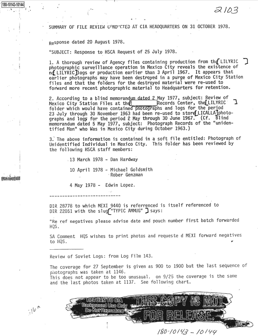 handle is hein.jfk/jfkarch32510 and id is 1 raw text is: 18O.iO143~1O144


SUMMARY OF FILE REVIEW UnINDCTED AT CIA HEADQUARTERS ON 31 OCTOBER 1978.


Response dated 20 August  1978.
SUBJECT: Response to HSCA Request of 25 July 1978.

1. A thorough review of Agency files containing production from thjLILYRIC
photographic surveillance operation in Mexico City reveals the existence of
nfLILYRIC  logs or production earlier than 3 April 1967.  It appears that
earlier photographs may have been destroyed in a purge of Mexico City Station
files and that the folders for the destroyed material were re-used to
forward more recent photographic material to Headquarters for retention.

2. According to a blind memorandum dated   May 1977, .subject: Review of
Mexico City Station Files at th      R     Records Center, theLLILYRIC    1
folder which would have containedphotogra-phs and logs for the period
23 July through 30 November  1963 had been re-used to storeLLICALLA~photo-
graphs and logy for the  period 2 May through 30 June 1967.  (Cf.  Blind
memorandum dated 5 May  1977, subject: Photograph Records of the  uniden-
tified Man who Was  in Mexico City during October 1963.)

3.' The above information is contained in a soft file entitled: Photograph of
Unidentified Individual  in Mexico City. This folder has been  reviewed by
the following HSCA  staff members:

        .13 March 1978 - Dan Hardway

        10 April  1978 - Michael Goldsmith
                         Rober Genzman

        4 May  1978 -  Edwin Lopez.


DIR 28778 to which MEXI 9440 is referrenced is itself
DIR 22051 with the slug TYPIC AMMUG J says:

Re ref negatives please advise date and pouch number
HQS.

SA Comment  HQS wishes to print photos and requeste d
to HQS.


referenced to


first batch forwarded

MEXI forward negatives


Review of Soviet Logs: from Log Film 143.


The coverage for 27 September  is given as 900 to 1900 but the last sequence of
piotographs was taken at  1146.
This does not appear to be too unusaual.  on 9/25 the coverage  is the same
and the last photos taken at  1137. See following chart.


/V /0/ /&-  /0  /Y_


