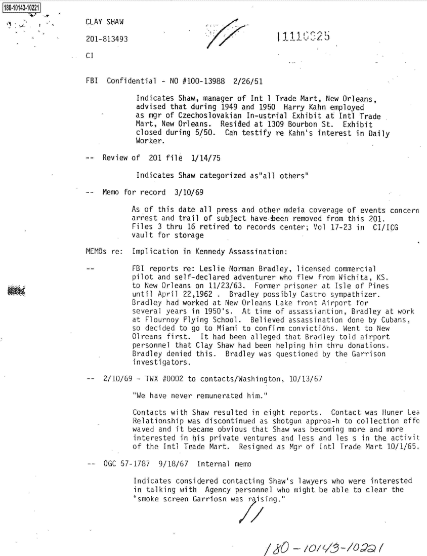 handle is hein.jfk/jfkarch32539 and id is 1 raw text is: 180-10143-10221
                    CLAY SHAW

                    201-813493

                    CI


                    FBI  Confidential - NO #100-13988  2/26/51

                                Indicates Shaw, manager of Int I Trade Mart, New Orleans,
                                advised that during 1949 and 1950  Harry Kahn employed
                                as mgr of Czechoslovakian In-ustrial Exhibit at Intl Trade
                                Mart, New Orleans.  Resided at 1309 Bourbon St.  Exhibit
                                closed during 5/50.  Can testify re Kahn's interest in Daily
                                Worker.

                    --  Review of  201 file  1/14/75

                                Indicates Shaw categorized asall others

                    --  Memo for record  3/10/69

                               As of this date all press and other mdeia coverage of events  concern
                               arrest and trail of subject have:!been removed from this 201.
                               Files 3 thru 16 retired to records center; Vol 17-23  in CI/ICG
                               vault for storage

                    MEMOs re:  Implication in Kennedy Assassination:

                               FBI reports re: Leslie Norman Bradley, licensed commercial
                               pilot and self-declared adventurer who flew from Wichita, KS.
                               to New Orleans on 11/23/63.  Former prisoner at Isle of Pines
                               until April 22,1962 .  Bradley possibly Castro sympathizer.
                               Bradley had worked at New Orleans Lake front Airport for
                               several years in 1950's.  At time of assassiantion, Bradley at work
                               at Flournoy Flying School.  Believed assassination done by Cubans,
                               so decided to go to Miami to confirm convicti ns. Went  to New
                               Olreans first.  It had been alleged that Bradley told airport
                               personnel that Clay Shaw had been helping him thru donations.
                               Bradley denied this.  Bradley was questioned by the Garrison
                               investigators.

                        2/10/69 - TWX #0002 to contacts/Washington, 10/13/67

                               We have never remunerated him.

                               Contacts with Shaw resulted in eight  reports. Contact  was Huner Lea
                               Relationship was discontinued as shotgun approa-h  to collection effo
                               waved and it became obvious that Shaw was becoming  more and more
                               interested in his private ventures  and less and les s in the activit
                               of the Intl Trade Mart.  Resigned as Mgr of  Intl Trade Mart 10/1/65.

                    --  OGC 57-1787  9/18/67  Internal memo

                               Indicates considered contacting  Shaw's lawyers who were interested
                               in talking with  Agency personnel who  might be able to clear the
                               smoke screen Garriosn was  r ising.


                                                               /                    ) ?


