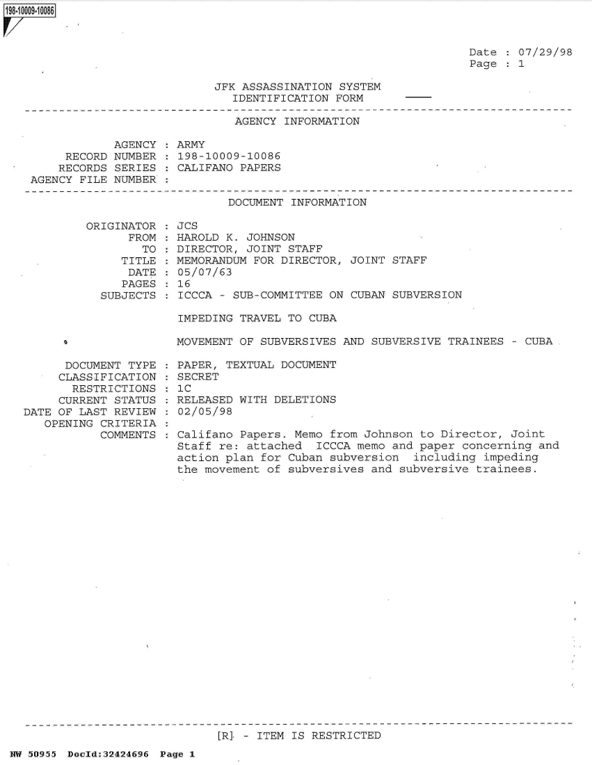 handle is hein.jfk/jfkarch32816 and id is 1 raw text is: ~OOQ9~1 0086


Date   07/29/98
Page   1


JFK ASSASSINATION SYSTEM
   IDENTIFICATION FORM


                              AGENCY INFORMATION

            AGENCY   ARMY
     RECORD NUMBER    198-10009-10086
     RECORDS SERIES   CALIFANO PAPERS
AGENCY FILE NUMBER


DOCUMENT INFORMATION


ORIGINATOR
      FROM
        TO
     TITLE
     DATE
     PAGES
  SUBJECTS


      DOCUMENT TYPE
      CLASSIFICATION
      RESTRICTIONS
      CURRENT STATUS
DATE OF LAST REVIEW
   OPENING CRITERIA
           COMMENTS


JCS
HAROLD K. JOHNSON
DIRECTOR, JOINT STAFF
MEMORANDUM FOR DIRECTOR, JOINT  STAFF
05/07/63
16
ICCCA - SUB-COMMITTEE ON CUBAN  SUBVERSION

IMPEDING TRAVEL TO CUBA

MOVEMENT OF SUBVERSIVES AND SUBVERSIVE  TRAINEES - CUBA

PAPER, TEXTUAL DOCUMENT
SECRET
: C
RELEASED WITH DELETIONS
02/05/98

Califano Papers. Memo from Johnson  to Director, Joint
Staff re: attached  ICCCA memo  and paper concerning and
action plan for Cuban subversion   including impeding
the movement of subversives and  subversive trainees.


[R] - ITEM IS RESTRICTED


HW 50955 Doeld:32424696 Page 1


