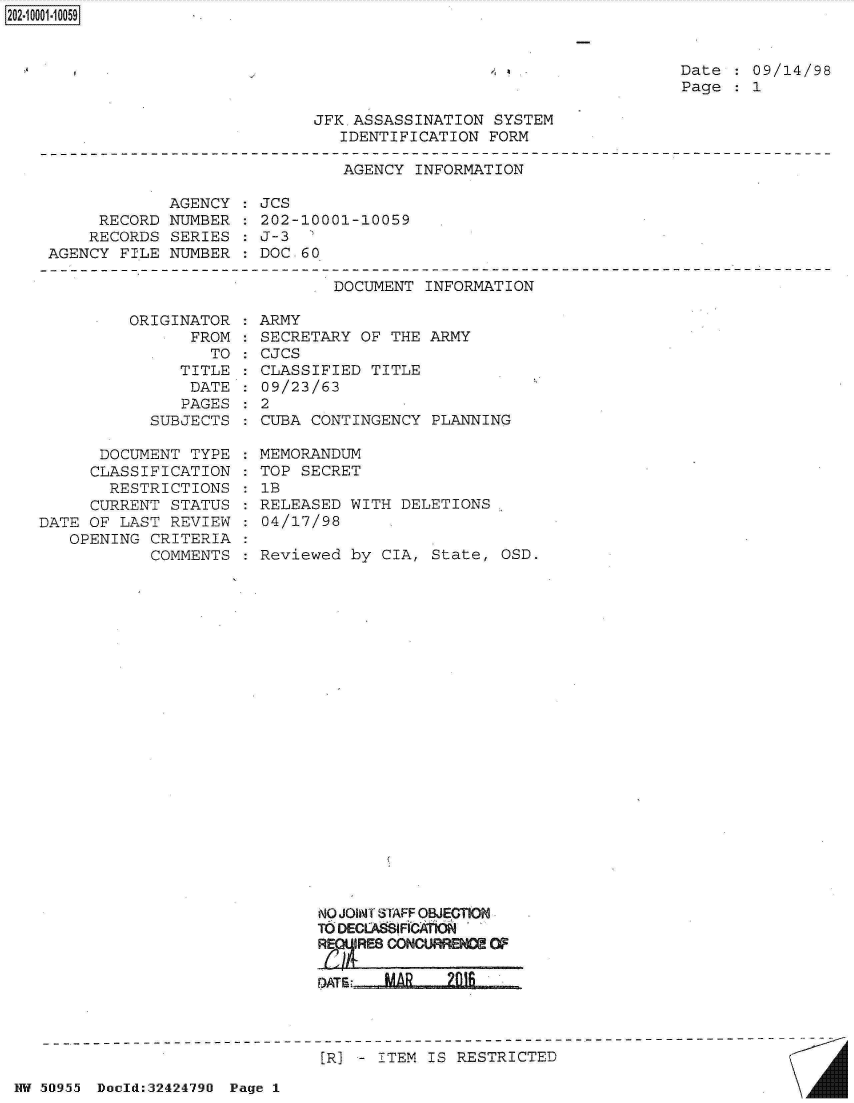 handle is hein.jfk/jfkarch32820 and id is 1 raw text is: 


, a


Date  : 09/14/98
Page  : 1


JFK.ASSASSINATION  SYSTEM
   IDENTIFICATION FORM


AGENCY  INFORMATION


             AGENCY
     RECORD  NUMBER
     RECORDS SERIES
AGENCY  FILE NUMBER


JCS
202-10001-10059
J-3  '
DOC. 60


DOCUMENT  INFORMATION


ORIGINAT
      FR


OR
OM
TO


   TITLE
   DATE
   PAGES
SUBJECTS


      DOCUMENT  TYPE
      CLASSIFICATION
      RESTRICTIONS
      CURRENT STATUS
DATE OF LAST  REVIEW
   OPENING  CRITERIA
            COMMENTS


: ARMY
: SECRETARY OF THE  ARMY
: CJCS
: CLASSIFIED TITLE
: 09/23/63
:2
  CUBA CONTINGENCY  PLANNING

  MEMORANDUM
  TOP SECRET
  1B
  RELEASED WITH DELETIONS
  04/17/98

  Reviewed by CIA,  State, OSD.


NO JOINT STAFF OBJECTION
TO DECLA IFICA'rk*
R  E

D)ATE: MA     21


[R] - ITEM IS RESTRICTED


NW 50i955~ Dauld:32424790 Page I


2O2~iOOO1~1OO59


A


