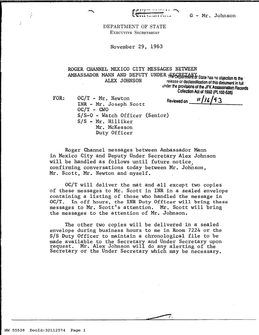 handle is hein.jfk/jfkarch32851 and id is 1 raw text is: 

                                                G  - Mr. Johnson

                   DEPARTIENT   OF STATE
                     EXECUTIVE SECRETARIAT

                     November  29, 1963



      ROGER  CHANNEL MEXICO  CITY MESSAGES BETWEEN
      AMBASSADOR  MANN AND DEPUTY  UNDERTQ         Stateasnoobjectote
                   ALEX JOHNSON      release or declassification of this document in full
                                       under the provisions of the JFK ASsassinatiop Records
                                            Collection Act of 1992 (PL102-526)
 FOR:     OC/T - Mr. Newton             Reviewedon iIt_  ____
          INR - Mr. Joseph  Scott
          OC/T - CWO
          S/S-O - Watch  Officer (Senior)
          S/S - Mr. Hilliker
                Mr. McKesson
                Duty Officer


     Roger  Channel messages  between Ambassador  Mann
in Mexico  City and Deputy  Under Secretary Alex  Johnson
will be  handled as follows  until future notice
confirming  conversations  today between Mr.  Johnson,
Mr. Scott,  Mr. Newton and  myself.

     OC/T  will deliver  the mat and all except  two copies
of these  messages to Mr.  Scott in INR in  a sealed envelope
containing  a listing of  those who handled  the message in
OC/T.   In off hours, the  INR Duty Officer will  bring these
messages  to Mr. Scott's  attention.  Mr.  Scott will bring
the messages  to the attention  of Mr. Johnson.

     The  other two copies  will be delivered  in a sealed
envelope  during business  hours to me in Room  7224 or the
S/S Duty  Officer to maintain  a chronological  file to be
made available  to the Secretary  and Under  Secretary upon
request.   Mr. Alex Johnson  will do any alerting  of the
Secretary  or the Under  Secretary which may  be necessary.


I~flJ ..558 DoJ~d3212.54 P~


