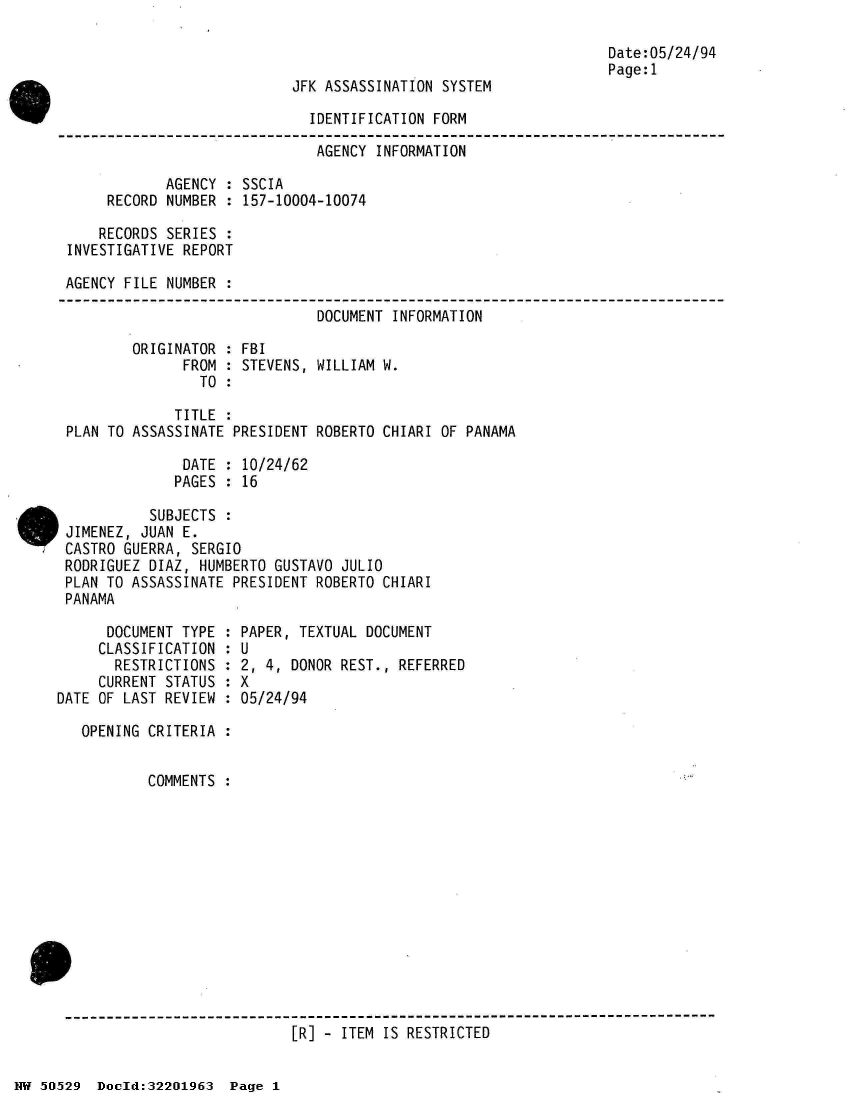 handle is hein.jfk/jfkarch32890 and id is 1 raw text is: 



JFK ASSASSINATION SYSTEM


Date:05/24/94
Page:1


                              IDENTIFICATION FORM

                              AGENCY  INFORMATION

            AGENCY  : SSCIA
     RECORD NUMBER  : 157-10004-10074

     RECORDS SERIES :
INVESTIGATIVE REPORT

AGENCY FILE NUMBER  :


                      DOCUMENT  INFORMATION

ORIGINATOR : FBI
      FROM : STEVENS, WILLIAM W.
        TO :


             TITLE  :
PLAN TO ASSASSINATE PRESIDENT ROBERTO  CHIARI OF PANAMA

              DATE  : 10/24/62
              PAGES : 16

          SUBJECTS  :
JIMENEZ, JUAN E.
CASTRO GUERRA, SERGIO
RODRIGUEZ DIAZ, HUMBERTO GUSTAVO JULIO
PLAN TO ASSASSINATE PRESIDENT ROBERTO CHIARI
PANAMA


      DOCUMENT TYPE :
      CLASSIFICATION :
      RESTRICTIONS  :
      CURRENT STATUS :
DATE OF LAST REVIEW :

   OPENING CRITERIA :


           COMMENTS :


PAPER, TEXTUAL DOCUMENT
U
2, 4, DONOR REST., REFERRED
X
05/24/94


[R] - ITEM IS RESTRICTED


NW 50529  Doold:32201963  Page 1


