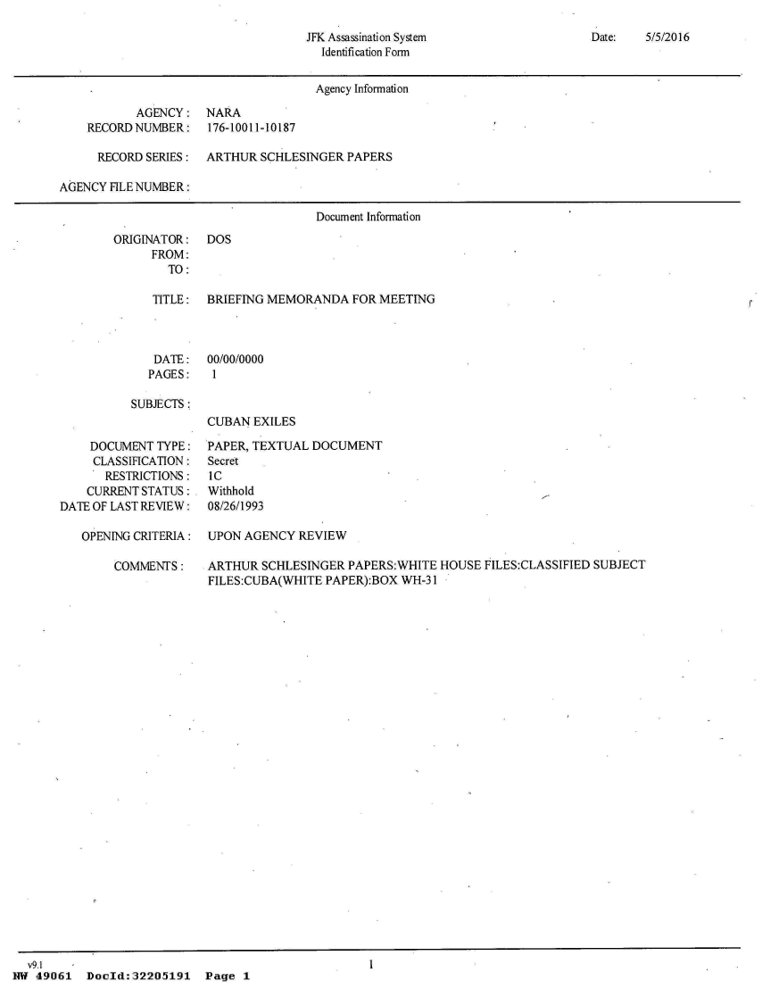 handle is hein.jfk/jfkarch32905 and id is 1 raw text is: 

JFK Assassination System
  Identification Form


                                     Agency Information

           AGENCY:   NARA
    RECORD NUMBER:   176-10011-10187

      RECORD SERIES: ARTHUR  SCHLESINGER  PAPERS

AGENCY FILE NUMBER:

                                     Document Information


ORIGINATOR:   DOS
      FROM:
        TO:

      TITLE:  BRIEFING MEMORANDA  FOR MEETING



      DATE:   00/00/0000
      PAGES:  1

   SUBJECTS:
              CUBAN EXILES


    DOCUMENT  TYPE:
    CLASSIFICATION:
       RESTRICTIONS:
    CURRENT STATUS:
DATE OF LAST REVIEW:

   OPENING CRITERIA:

        COMMENTS:


PAPER, TEXTUAL DOCUMENT
Secret
IC
Withhold
08/26/1993

UPON AGENCY  REVIEW

ARTHUR  SCHLESINGER PAPERS:WHITE  HOUSE FILES:CLASSIFIED SUBJECT
FILES:CUBA(WHITE PAPER):BOX WH-31


  v9.1
NW 49061   Doold:32205191   Page 1


Date:   5/5/2016


I


