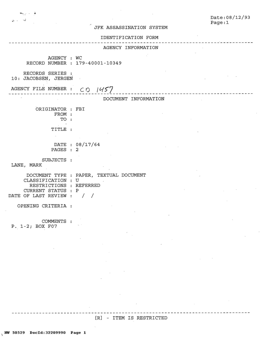 handle is hein.jfk/jfkarch32930 and id is 1 raw text is: 


Date:08/12/93
Page:1


JFK ASSASSINATION SYSTEM


IDENTIFICATION FORM


                               AGENCY INFORMATION

            AGENCY  : WC
     RECORD NUMBER  : 179-40001-10349

     RECORDS SERIES :
10: JACOBSEN, JERGEN

AGENCY FILE NUMBER  :  c0     fY

                               DOCUMENT INFORMATION


ORIGINATOR
      FROM
        TO


FBI


TITLE


DATE  : 08/17/64
PAGES : 2


           SUBJECTS
 LANE, MARK

      DOCUMENT TYPE
      CLASSIFICATION
      RESTRICTIONS
      CURRENT STATUS
DATE OF LAST REVIEW

   OPENING CRITERIA


           COMMENTS
 P. 1-2; BOX F07


PAPER, TEXTUAL DOCUMENT
U
REFERRED
P
  /  /


[R] - ITEM IS RESTRICTED


NW 50529 Doold:32209990 Page 1


