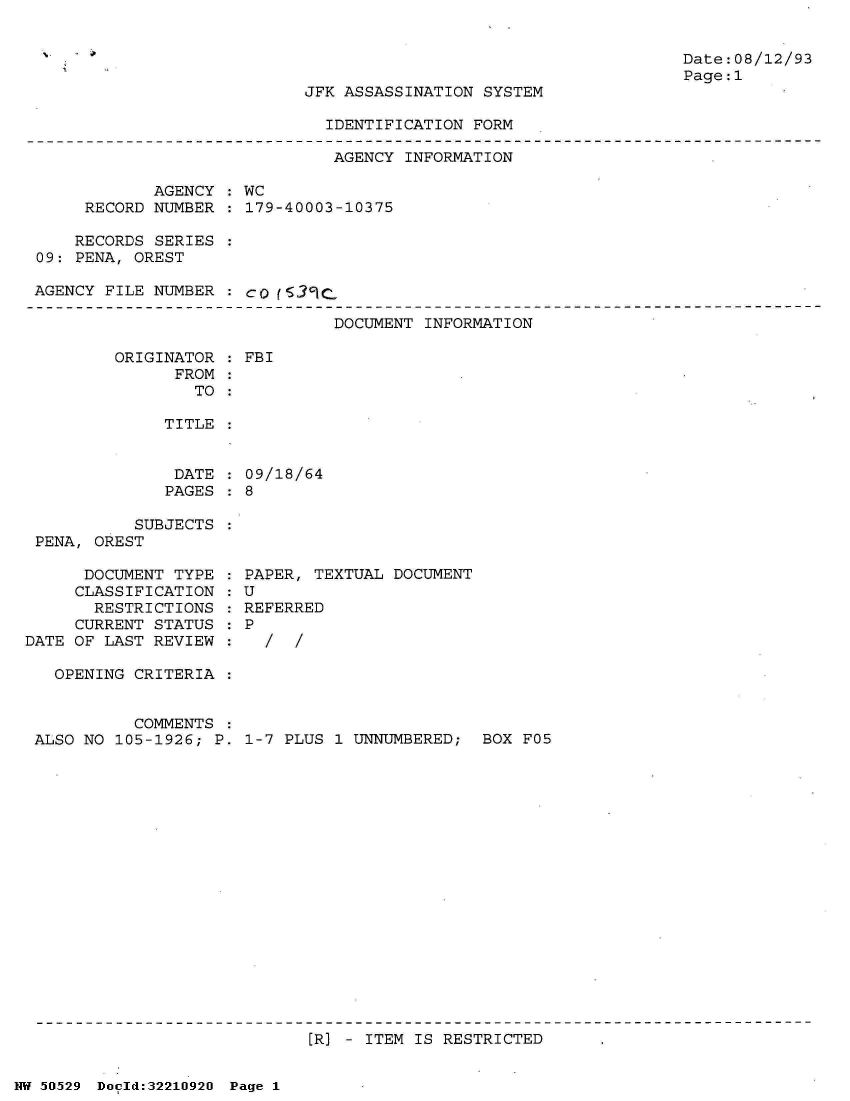 handle is hein.jfk/jfkarch32936 and id is 1 raw text is: 


Date:08/12/93
Page:1


JFK ASSASSINATION SYSTEM


IDENTIFICATION FORM


                              AGENCY  INFORMATION

            AGENCY  : WC
     RECORD NUMBER  : 179-40003-10375

     RECORDS SERIES
09: PENA, OREST

AGENCY FILE NUMBER  : co {539c.


DOCUMENT INFORMATION


ORIGINATOR
      FROM
        TO


: FBI


TITLE


DATE  : 09/18/64
PAGES : 8


           SUBJECTS
 PENA, OREST

      DOCUMENT TYPE
      CLASSIFICATION
      RESTRICTIONS
      CURRENT STATUS
DATE OF LAST REVIEW

   OPENING CRITERIA


           COMMENTS
 ALSO NO 105-1926; P.


PAPER, TEXTUAL DOCUMENT
U
REFERRED
P
  /  /


1-7 PLUS 1 UNNUMBERED;  BOX F05


[R] - ITEM IS RESTRICTED


NW 50529 Doold:32210920 Page 1


