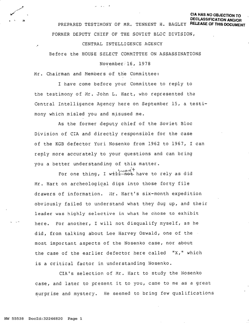 handle is hein.jfk/jfkarch32984 and id is 1 raw text is: 

                                                     CIA HAS NO OBJECTION TO
                                                     DECLASSIFICATION AND/OR
        PREPARED TESTIMONY OF MR. TENNENT H. BAGLEY  RELEASEOFTHISDOCUMENT

      FORMER DEPUTY CHIEF OF THE SOVIET BLOC DIVISION,

                CENTRAL INTELLIGENCE AGENCY

     Before the HOUSE SELECT COMMITTEE ON ASSASSINATIONS

                      November.16, 1978

Mr. Chairman and Members of the Committee:

        I have come before your Committee  to reply to

the testimony of Mr. John L. Hart, who  represented the

Central Intelligence Agency here on September  15, a testi-

mony which misled you and misused me.

        As the former deputy chief of  the Soviet Bloc

Division of CIA and directly responsible  for the case

of the KGB defector Yuri Nosenko  from 1962 to 1967, I can

reply more accurately to your questions  and can bring

you a better understanding of  this matter.

        For one thing, I w-l-not-  have to rely as did

Mr. Hart on archeological digs  into those forty file

drawers of information.  2Mr. Hart's six-month expedition

obviously failed to understand what  they dug up, and their

leader was highly selective  in what he chose to exhibit

here.  For another, I will  not disqualify myself, as he

did, from talking about Lee  Harvey Oswald, one of the

most important aspects of  the Nosenko case, nor about

the case of the earlier defector  here called  X, which

is a critical  factor in understanding Nosenko.

         CIA's selection of Mr. Hart to study the Nosenko

case, and  later to present it to you, came to me as a great

surprise and mystery.   He seemed to bring few qualifications


NW 55538 Do2ld:32266820 Page 1


