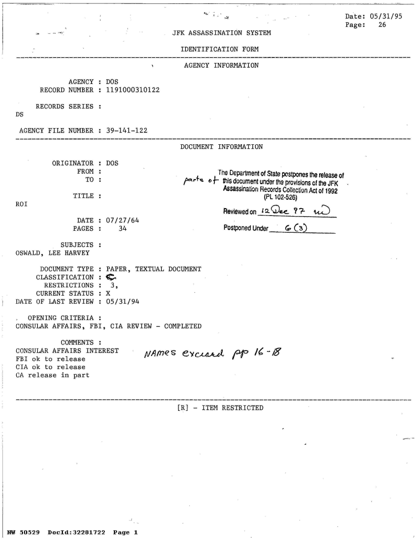 handle is hein.jfk/jfkarch32997 and id is 1 raw text is: 
Date:  05/31/95
Page:    26


JFK ASSASSINATION  SYSTEM


                                           IDENTIFICATION  FORM

                                           AGENCY   INFORMATION

              AGENCY  : DOS
      RECORD  NUMBER  : 1191000310122

      RECORDS SERIES  :
DS

AGENCY   FILE NUMBER  : 39-141-122

                                           DOCUMENT  INFORMATION

          ORIGINATOR  : DOS
                FROM  :                              'e Department of State postpones the release of
                  TO  :                            v  this document under the Provisions of the JFK
                                                      Assassination Reco-rds Co~ecton Act of 1992
               TITLE  :(PL 102-526)
ROI                                                    Reviewedon

                DATE  : 07/27/64
                PAGES :    34                          Postponed Under &'

            SUBJECTS  :
OSWALD,  LEE HARVEY

      DOCUMENT  TYPE  : PAPER, TEXTUAL  DOCUMENT
      CLASSIFICATION  :                                               C      A
        RESTRICTIONS  :3,
     CURRENT  STATUS  : X
DATE OF  LAST REVIEW  : 05/31/94

,  OPENING  CRITERIA  :
CONSULAR  AFFAIRS, FBI,  CIA REVIEW  - COMPLETED

            COMMENTS  :
CONSULAR  AFFAIRS  INTEREST        p/,q  g  eycx-&             /  -g
FBI ok  to release
CIA ok  to release
CA release  in part



                                           [R] - ITEM RESTRICTED


NW ~~29Doeld:32281722   Page 1


HW 50529


